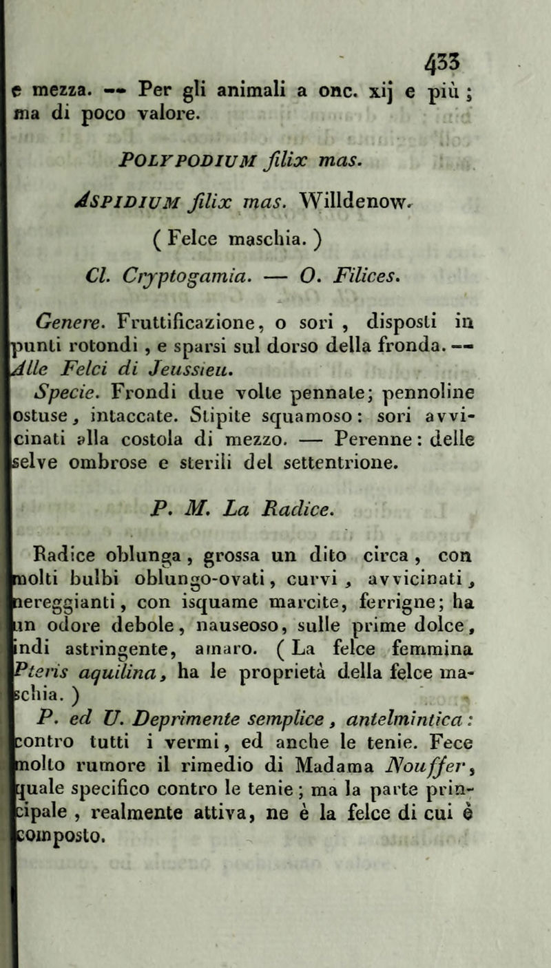 435 e mezza. — Per gli animali a onc. xij e più ; ma di poco valore. POLYPODIUM filix mas. Aspidium filix mas. Willdenowr ( Felce maschia. ) Cl. Crjptogamìa. — O. Filices. Genere. Fruttificazione, o sori , disposti in punti rotondi , e sparsi sul dorso della fronda. — Alle Felci di Jeussieic. Specie. Frondi due volte pennate; pennoline ostuse, intaccate. Stipite squamoso: sori avvi¬ cinati alla costola di mezzo. — Perenne : delle selve ombrose e sterili del settenti-ioue. P. M. La Radice. Radice oblunga , grossa un dito circa , con molti bulbi oblungo-ovati, curvi, avvicinati, nereggianti, con isquame marcite, ferrigne; ha Lin odore debole, nauseoso, sulle prime dolce, indi astringente, amaro. ( La felce femmina Pteris aquilina, ha le proprietà della felce ma¬ schia. ) P. ed U. Deprimente semplice, antelmìntica : contro tutti i vermi, ed anche le tenie. Fece molto rumore il rimedio di Madama JSoufJev^ [juale specifico contro le tenie ; ma la parte prin¬ cipale , realmente attiva, ne è la felce di cui è composto.