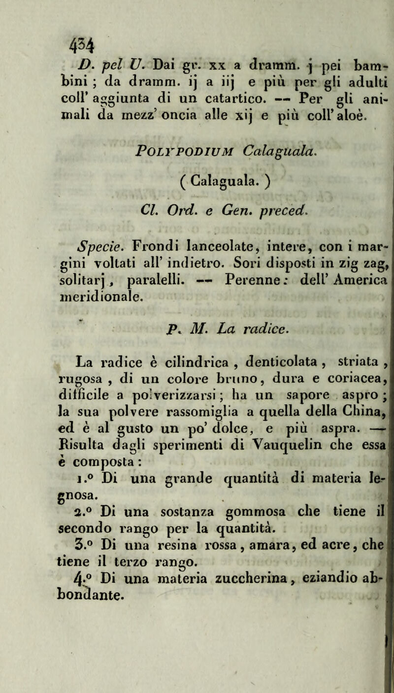 454 D. pel V. Dai gr. xx a dramm. -j pei bam¬ bini ; da dramm. ij a iij e più per gli adulti coli’ aggiunta di un catartico. — Per gli ani¬ mali da mezz’oncia alle xij e più coll’aloè. POLYPODIUM Calaguala. ( Calaguala. ) Cl. Ord. e Gen. preceda Specie. Frondi lanceolate, intere, con i mar¬ gini voltati air indietro. Sori disposti in zig zag, solitarj, paralelli. — Perenne ; dell’ America meridionale. Pc 31. La radice. La radice è cilindrica , denticolata , striata rugosa , di un colore bruno, dura e coriacea difficile a polverizzarsi ; ha un sapore aspro ; la sua polvere rassomiglia a quella della China, ed è al gusto un po’ dolce, e più aspra. — Bisulta dagli sperimenti di Vaiiquelin che essa è composta : 1.® Di una grande quantità di materia le^ gnosa. a.® Di una sostanza gommosa che tiene il secondo rango per la quantità. 3.® Di una resina rossa , amara, ed acre, che tiene il terzo rango. 4*® Di una materia zuccherina, eziandio ab- bontlante.