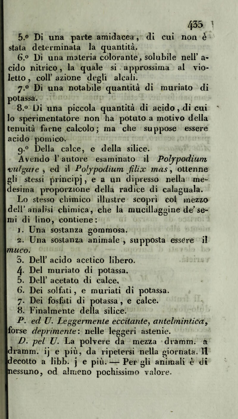 5. ® Di una parte amidacea, di cui non è stala determinala la quantità. 6. ® Di una materia colorante, solubile nell’ a- cìdo nitrico, la quale si approssima al vio¬ letto , coir azione degli alcali. 7. ® Di una notabile quantità di murialo di potassa. 8. ® Ui una piccola quantità di acido, di cui ' lo sperimentatore non ha potuto a motivo della tenuità farne calcolo; ma che suppose essere acido pomico. q.® Della calce, e della silice. Avendo l’autore esaminato il Poljpodium vufguìe , ed il Poljpodium filix mas y ottenne gli stessi principi, e a un dipresso nella me¬ desima proporzione della radice di calaguala. Lo stesso chimico illustre scoprì col mezzo dell’analisi chimica, che la mucillaggine de’se¬ mi di lino, contiene: j. Una sostanza gommosa. 2. Una sostanza animale , supposta essere il muco. 5. Deir acido acetico libero. 4- Del muriato di potassa. 5. Dell’ acetato di calce, (). Dei solfiti, e murlati di potassa. 7. Dei fosfati di potassa, e calce. 8. Finalmente della silice. P. ed U. Leggermente eccitantey antelmintica, forse deprimente: nelle leggeri astenie. D. pel U. La polvere da mezza dramm. a dramm. ij e più, da ripetersi nella giornata. H decotto a libb. j e più. — Per gli animali è di nessuno, od almeno pochissimo valore.