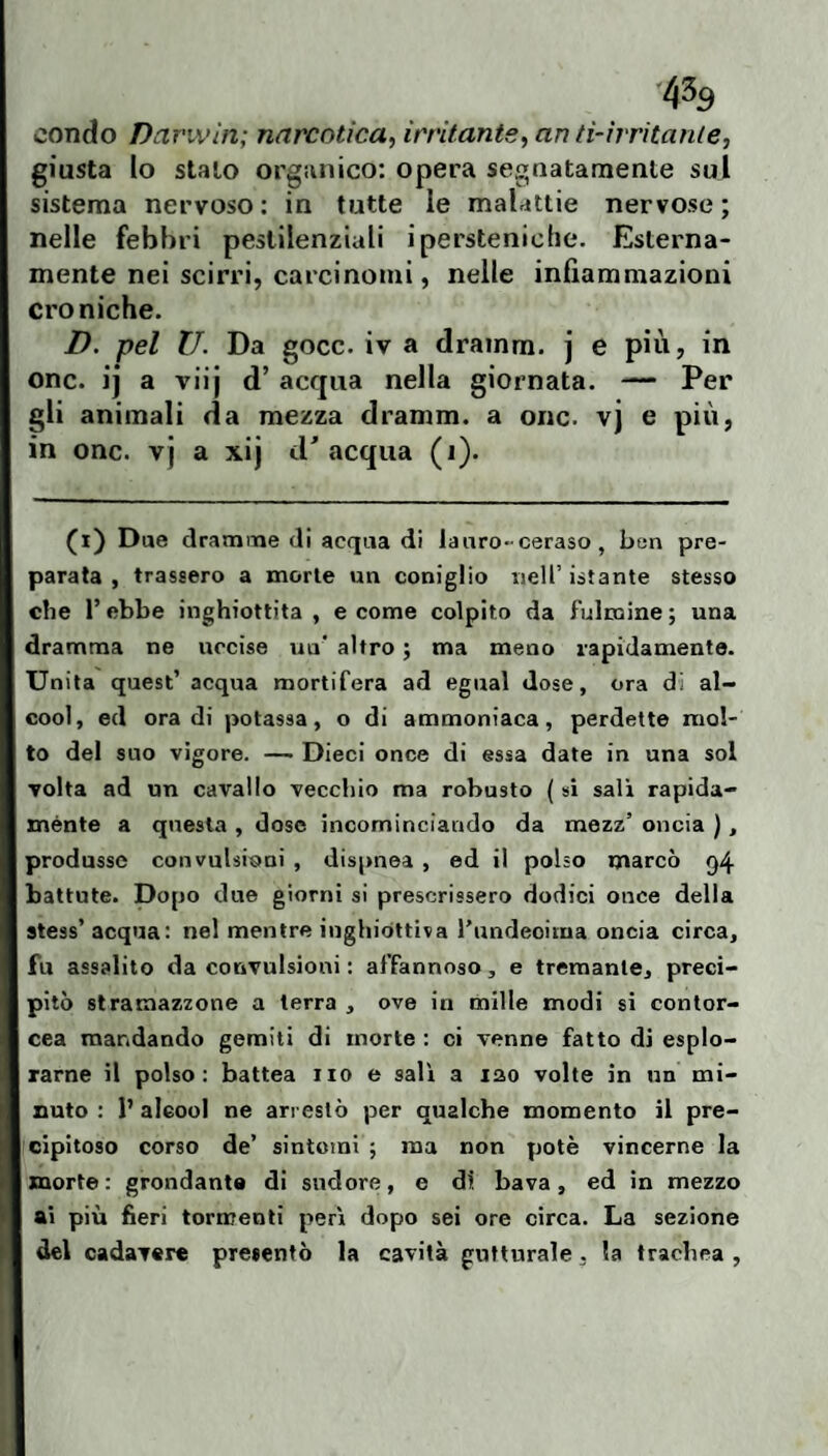 condo Darwin; narcotica, irritante, an ti-irritante, Io stalo orga nervoso : in nelle febbri pestilenziali ipersteniclie. Esterna¬ mente nei scirri, carcinomi, nelle infìammazionì croniche. D. pel li. Da gocc. iv a drainm. j e più, in onc. ij a viij d’ acqua nella giornata. — Per gli animali da mezza dramm. a onc. vj e più, in onc. v j a xij d' acqua (i). (i) Due dramnae di acqua di la uro-ceraso , ben pre¬ parata , trassero a morte un coniglio nell’istante stesso che r ebbe inghiottita , e come colpito da fulmine ; una dramma ne uccise un' altro ; ma meno rapidamente. Unita quest’ acqua mortifera ad egual dose, ora di al¬ cool, ed ora di potassa, o di ammoniaca, perdette mol¬ to del suo vigore. — Dieci once di essa date in una sol volta ad un cavallo vecchio ma robusto ( si salì rapida¬ mente a questa , dose incominciando da mezz’ oncia ), produsse convulsioni , dispnea , ed il polso marcò 94 battute. Dopo due giorni si prescrissero dodici once della stess’ acqua: nel mentre inghiottiva rundeoima oncia circa, fu assalito da convulsioni : affannoso, e tremante, preci¬ pitò stramazzone a terra , ove in mille modi si contor- cea mandando gemiti di morte : ci venne fatto di esplo¬ rarne il polso: battea no e sali a lao volte in nn mi¬ nuto : 1’ alcool ne arrestò per qualche momento il pre¬ cipitoso corso de’ sintomi ; ma non potè vincerne la morte: grondante di sudore, e di bava, ed in mezzo ai più fieri tormenti perì dopo sei ore circa. La sezione del cadavere presentò la cavità gutturale . la trachea , ico: opera segnatamente sul tutte le malattie nervose ; giusta sistema