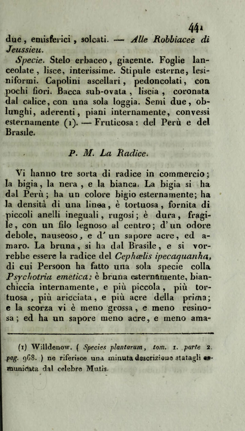 44» due, eoiisferici > solcati. — Alle Robbiacee di Jeussieu. Specie. Stelo erbaceo, giacente. Foglie lan¬ ceolate , lisce, interissime. Stipale esterne, lesi- niformi. Capolini ascellari, pedoncolati, con Sochi fiorii Bacca sub-ovata , liscia , coronata al calice, con una sola loggia. Semi due, ob¬ lunghi, aderenti, piani internamente, convessi esternamente (i). — Fruticosa: del Perù e del Brasile. P. M. La Radice. Vi hanno tre sorta di radice in commercio; la bigia, la nera , e la bianca. La bigia si ha dal Perù; ha un colore bigio esternamente; ha la densità di una linea, è tortuosa , fornita di piccoli anelli ineguali, rugosi ; è dura , fragi¬ le , con un filo legnoso al centro ; d’un odore debole, nauseoso, e d'un sapore acre, ed a- maro. La bruna, si ha dal Brasile, e si vor¬ rebbe essere la radice del Cepheelis ipecaquanha» di cui Persoon ha fatto una sola specie colla Psychotria emetica: è bruna esternamente, bian¬ chiccia internamente, e più piccola, più tor¬ tuosa, più aricciata, e più acre della prima; e la scorza vi è meno grossa, e meno resino¬ sa ; ed ha un sapore meno acre, e meno ama- (i) Willdenow. ( Species plantarum, torti, i. parte 2. pag. qC8. ) ne riferisce una minuta descrizisue statagli M- munidata dal celebre Mntis.