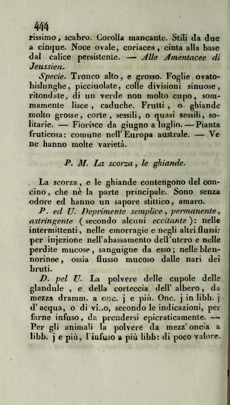 rissimo, scabro. Corolla mancanlc. Stili da due a cinque. Noce ovale, coriacea, cinta alla base dal calice persistente. —- Alle Amentacee di Jeussieu. Specie. Tronco alto, e grosso. Foglie ovatò- bislunghe, picciuolate, colle divisioni sinuose, ritondatOj di un verde non molto cupo, som¬ mamente lisce , caduche. Frutti , o ghiande molto grosse, corte, sessili, o quasi sessili, so¬ litarie. — Fiorisce da giugno a luglio.—Pianta fruticosa: comune nell’Europa australe. — Ve ne hanno molte varietà. P. M. La scorza, le ghiande. La scorza, e le ghiande contengono del con¬ cino , che nè la parte principale. Sono senza odore ed hanno un sapore stittico, amaro. P. ed U. Deprimente semplice, permanente, astringente (secondo alcuni eccitante^', nelle intermittenti, nelle emorragie e negli altri flussi; per injezione neirabassarnenlo dell'utero e nelle perdite mucose, sanguigne da esso ; nelle blen- norinee, ossia flusso mucoso dalle nari dei bruti. D. pel U. La polvere delle cupole delle glandule , e della corteccia dell’ albero, da mezza dramm. a orn;. j e più. One. j in libb. j d’acqua, o divido, secondo le indicazioni, per farne infuso, da pi’endersi epicraticamente. —• Per gli animali la polveré da mezz’ oncia a libb. j e più, l’infuso a più libb: di poco valore.