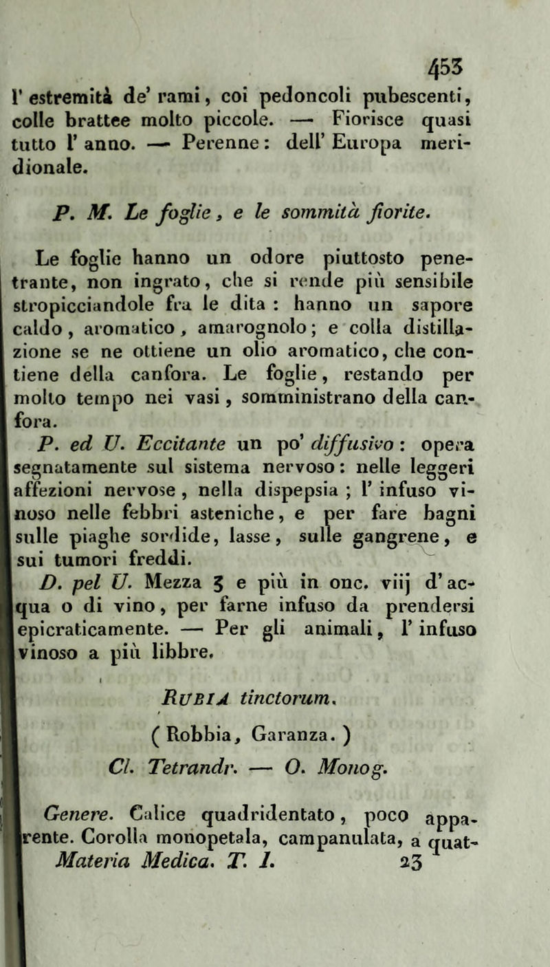 l’estremità de’rami, coi peJoncoli pubescenti, colle brattee molto piccole. — Fiorisce quasi tutto r anno. —• Perenne : dell’ Europa meri¬ dionale. P. M. Le foglie, e le sommità forile. Le foglie hanno un odore piuttosto pene¬ trante, non ingrato, che si rende più sensibile stropicciandole fra le dita : hanno un sapore caldo , aromatico, amarognolo ; e colla distilla¬ zione se ne ottiene un olio aromatico, che con¬ tiene della canfora. Le foglie, restando per mollo tempo nei vasi, somministrano della can¬ fora. P. ed U. Eccitante un po’ diffusivo : opera segnatamente sul sistema nervoso ; nelle leggeri affezioni nervose, nella dispepsia; l’infuso vi- jnoso nelle febbri asteniche, e per fare bagni sulle piaghe sordide, lasse, sulle gangrene, e sui tumori freddi. D. pel U. Mezza 5 e pid in onc. viij d’ac- Iqua o di vino, per farne infuso da prendersi lepicratlcamente. — Per gli animali, l’infuso 1 vinoso a più libbre, I Rubij tinctorum. ( Robbia, Garanza. ) CL Tetrandr. — O. Monog. Genere. Calice quadridentato, poco appa- jrente. Corolla monopetala, campanulata, a quat- Materia Medica, T. 1. 33