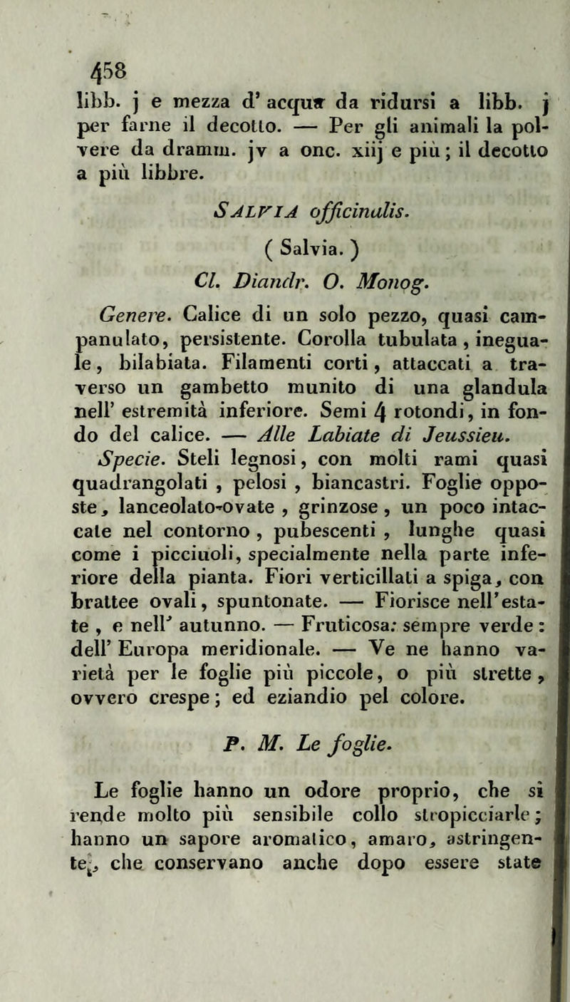 libb. j e mezza d’ acqu» da ridursi a libb. j per farne il decollo. — Per gli animali la pol¬ vere da dramm. jv a onc. xiij e più; il decollo a più libbre. Sjlfia ofjlcinalis. ( Salvia. ) Cl. Diandr. O. Monog. Genere. Calice di un solo pezzo, quasi cam¬ pana lalo, persistente. Corolla tubulata , inegua¬ le , bilabiata. Filamenti corti, attaccati a tra¬ verso un gambetto munito di una gianduia nell’ estremità inferiore. Semi 4 rotondi, in fon¬ do del calice. — Alle Labiate di Jeussieu. Specie. Steli legnosi, con molti rami quasi quadrangolati , pelosi , biancastri. Foglie oppo¬ ste, lanceolato-ovate , grinzose, un poco intac¬ cale nel contorno , pubescenti , lunghe quasi come i picciuoli, specialmente nella parte infe¬ riore della pianta. Fiori verticillati a spiga, con brattee ovali, spuntonate. — Fiorisce nell’esta¬ te , e nelP autunno. — Fruticosa; sempre verde : deir Eui’opa meridionale. — Ve ne hanno va¬ rietà per le foglie più piccole, o più strette, ovvero crespe ; ed eziandio pel colore. P. M. Le foglie. Le foglie hanno un odore proprio, che si rende molto più sensibile collo stropicciarle ; hanno un sapore aromalico, amaro, astringen¬ te-, che conservano anche dopo essere state