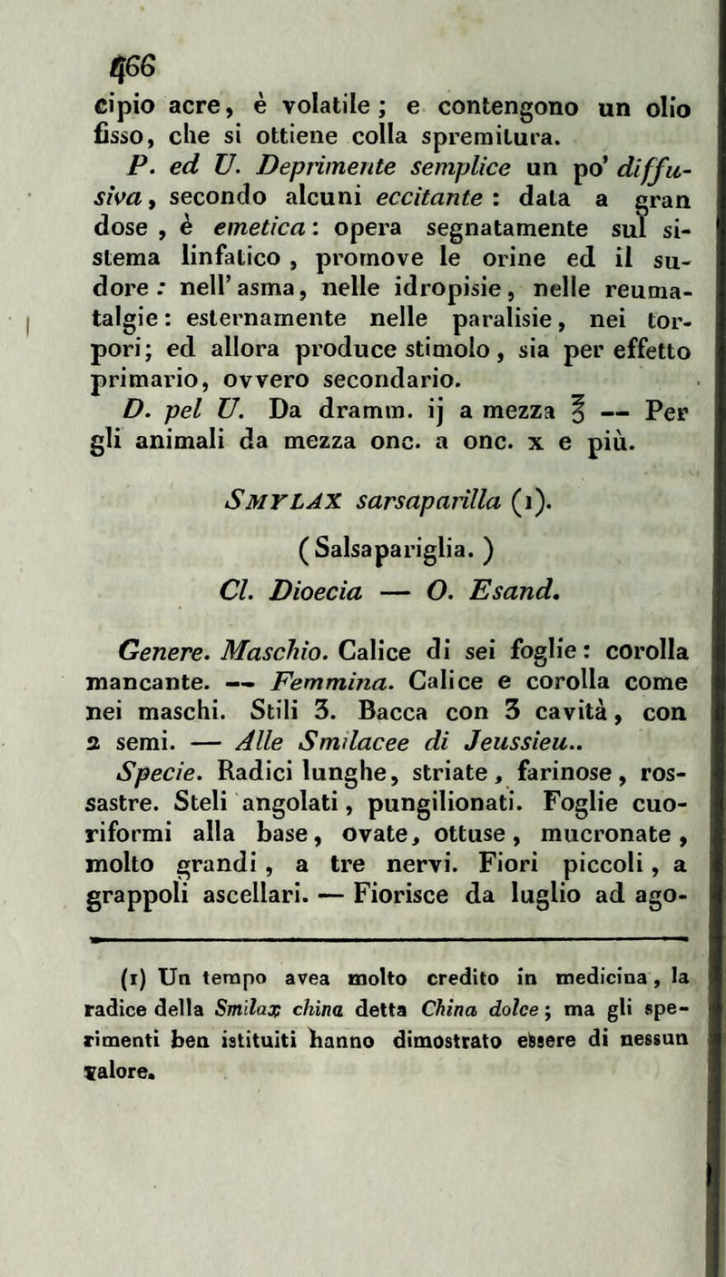 cipio acre, è volatile ; e contengono un olio (isso, che si ottiene colla spremitura. P. ed U. Deprimente semplice un po’ diffu¬ siva , secondo alcuni eccitante : data a gran dose , è emetica : opera segnatamente sul si¬ stema linfatico , promove le orine ed il su¬ dore : nell’asma, nelle idropisie, nelle reuma¬ talgie : esternamente nelle paralisie, nei tor¬ pori; ed allora produce stimolo, sia per effetto primario, ovvero secondario. D. pel U. Da dramm. ij a mezza § — Per gli animali da mezza onc. a onc. x e più. Smylax sarsaparilla (i). (Salsapariglia. ) Cl. Dioecia — O. Esand, Genere. Maschio. Calice di sei foglie: corolla mancante. —- Femmina. Calice e corolla come nei maschi. Stili 3. Bacca con 3 cavità, con 3 semi. — Alle Smilacee di Jeussieu.. Specie. Radici lunghe, striate, farinose, ros¬ sastre. Steli angolati, pungilionati. Foglie cuo¬ riformi alla base, ovate, ottuse, mucronate, molto grandi, a tre nervi. Fiori piccoli, a grappoli ascellari. — Fiorisce da luglio ad ago- (i) Un tempo avea molto credito in medicina, la radice della Smilas; china detta China dolce ; ma gli spe¬ rimenti ben istituiti hanno dimostrato essere di nessun valore.