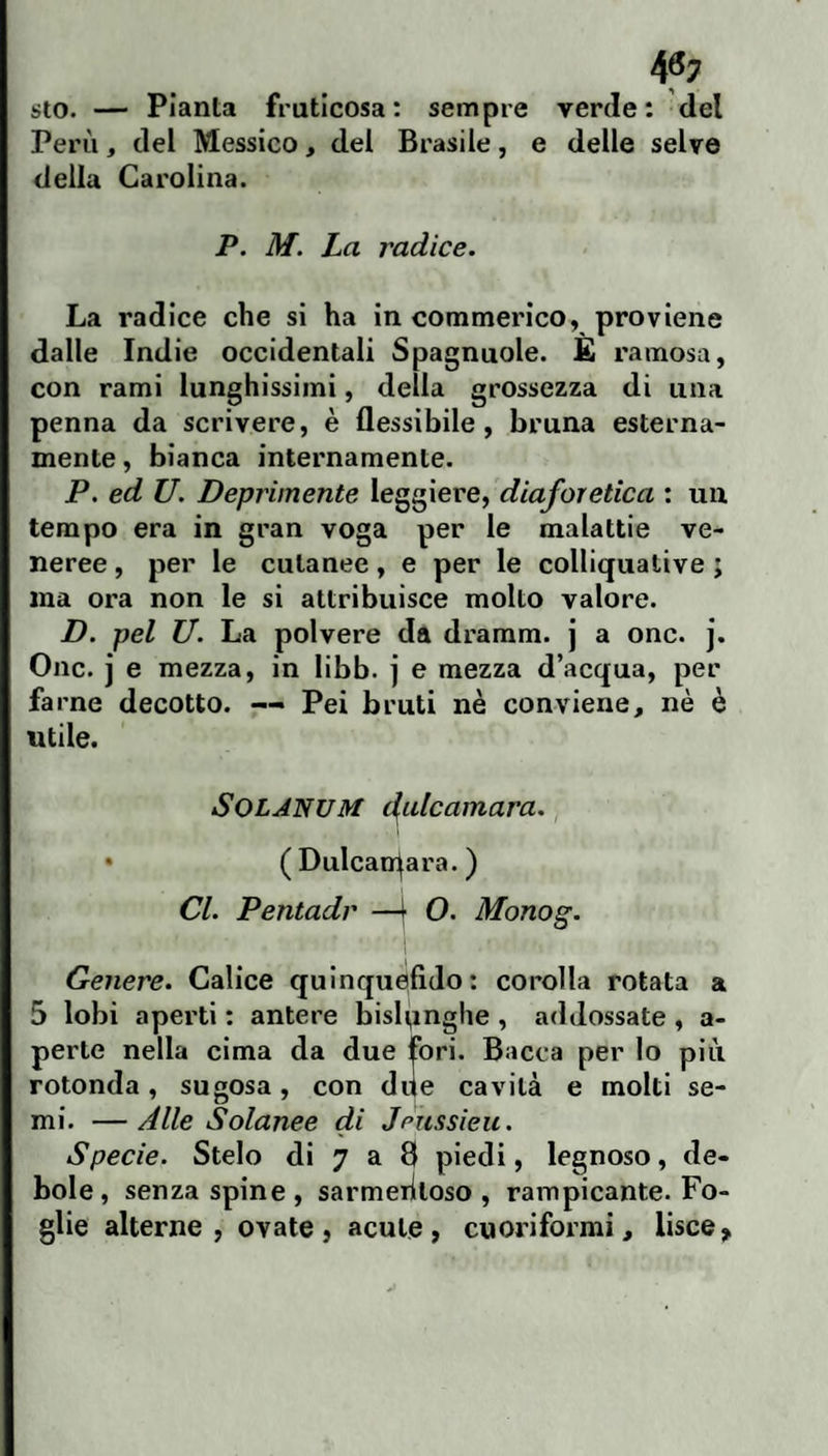 4^7 sto. — Pianta fruticosa : sempre verde : del Perù, del Messico, del Brasile, e delle selve della Carolina. P. M. La radice. La radice che si ha in commerico, proviene dalle Indie occidentali Spagnuole. È ramosa, con rami lunghissimi, della grossezza di una penna da scrivere, è flessibile, bruna esterna¬ mente, bianca internamente. P, ed U. Deprimente leggiere, diaforetica : uu tempo era in gran voga per le malattie ve¬ neree , per le cutanee, e per le colliquative ; ma ora non le si attribuisce molto valore. D. pel XJ. La polvere da dramm. j a onc. j. One. j e mezza, in libb. j e mezza d’acqua, per farne decotto. —• Pei bruti nè conviene, nè è utile. SOLANUM didcamara. • ( Dulcan^ara. ) Cl. Pentadi' —^ O. Monog. Genere. Calice quinquefido: corolla rotata a 5 lobi aperti : antere bislunghe , addossate , a- perte nella cima da due fori. Bacca per lo più rotonda, sugosa, con due cavità e molti se¬ mi. — Alle Solanee di Jpussieu. Specie. Stelo di 7 a 8 piedi, legnoso, de¬ bole, senza spine, sarmeriloso , rampicante. Fo¬ glie alterne, ovate, acute, cuoriformi, lisce.