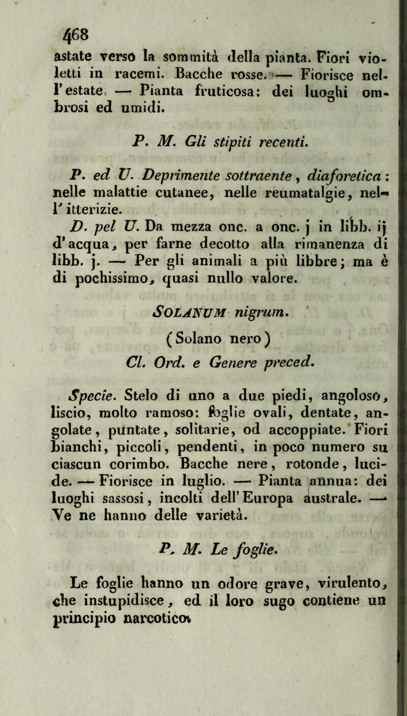 astate verso la sommità «Iella pianta. Fiori vio¬ letti in racemi. Bacche l'osse. >— Fiorisce nel¬ l'estate. — Pianta fruticosa: dei luoghi om¬ brosi ed umidi. P. M. Gli stìpiti recenti. P. ed V. Deprimente sottraente , diaforetica : nelle malattìe cutanee^ nelle reumatalgie, nel- F itterizie. D. pel U. Da mezza onc. a onc. j in libb. i| d’acqua, per farne decotto alla rimanenza di libb. j. — Per gli animali a più libbre; ma è di pochissimo, quasi nullo valore. SOLANUM nigrum. (Solano nero) CL Ord. e Genere preced. Specie. Stelo di uno a due piedi, angoloso, liscio, molto ramoso: foglie ovali, dentate, an¬ golate, puntate, solitarie, od accoppiate. Fiori bianchi, piccoli, pendenti, in poco numero su ciascun corimbo. Bacche nere, rotonde, luci¬ de. — Fiorisce in luglio. — Pianta ^nnua: dei luoghi sassosi, incolti dell’ Europa australe. —* Ve ne hanno delle varietà. P, M. Le foglie. Le foglie hanno un odore grave, virulento, che ìnstupidisce, ed il loro sugo contiene un principio narcotica