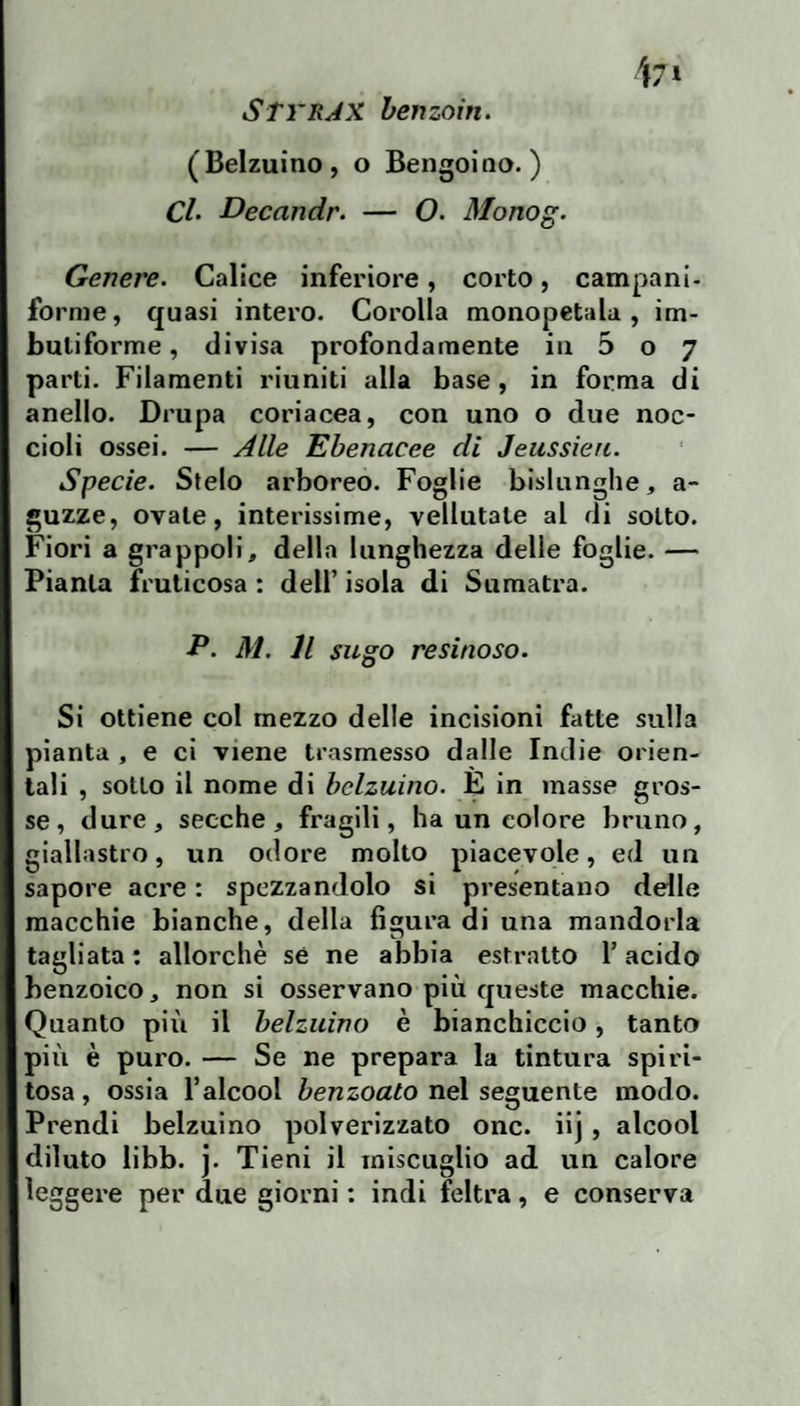 STvrJX henzoin. (Belzuino, o Bengoiao. ) CL Decandr. — O. Monog. Genere. Calice inferiore, corto, campani- forme, quasi intero. Corolla monopetala , im¬ butiforme , divisa profondamente in 5 o 7 parti. Filamenti riuniti alla base, in forma di anello. Drupa coriacea, con uno o due noc¬ cioli ossei. — Alle Ebenacee di Jeussien. Specie. Stelo arboreo. Foglie bislunghe, a- guzze, ovale, interissime, vellutate al di sotto. Fiori a grappoli, della lunghezza delie foglie. — Pianta fruticosa : dell’ isola di Sumatra. P. M. Il sugo resinoso. Si ottiene col mezzo delle incisioni fatte sulla pianta , e ci viene trasmesso dalle Indie orien¬ tali , sotto il nome di belzuino. È in masse gros¬ se, dure, secche, fragili, ha un colore bruno, giallastro, un odore molto piacevole, ed un sapore acre : spezzandolo si presentano delle macchie bianche, della figura di una mandorla tagliata : allorché sé ne abbia estratto l’acido benzoico, non si osservano più queste macchie. Quanto più il belzuino è bianchiccio, tanto più è puro. — Se ne prepara la tintura spiri¬ tosa , ossia l’alcool benzoato nel seguente modo. Prendi belzuino polverizzato onc. iij, alcool diluto libb. j. Tieni il miscuglio ad un calore leggere per due giorni : indi feltra, e conserva