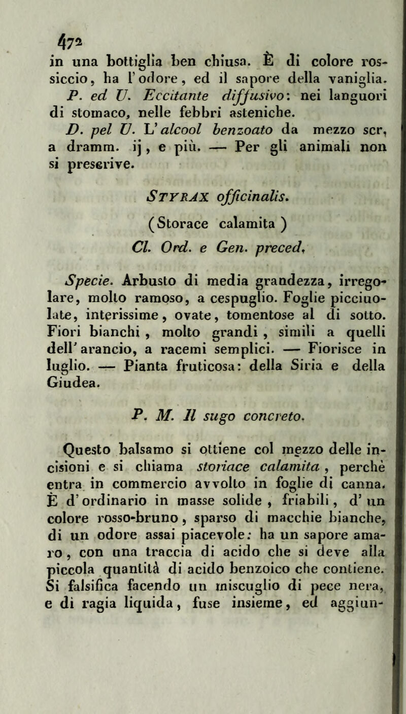 in una bottiglia ben chiusa. È di colore ros¬ siccio, ha l’odore, ed il sapore della vaniglia. P. ed V. Eccitante diffusivo', nei languori di stomaco, nelle febbri asteniche. D. pel TJ. U alcool henzoato da mezzo scr, a dramm. ij, e più. — Per gli animali non si prescrive. Styrax officinalis. (Storace calamita ) Cl. Ord. e Gen. preced. Specie. Arbusto di media grandezza, irrego-» lare, mollo ramoso, a cespuglio. Foglie picciuo- late, interissime, ovate, tomentose al di sotto. Fiori bianchi , molto grandi , simili a quelli dell' arancio, a racemi semplici. — Fiorisce in luglio. — Pianta fruticosa: della Siria e della Giudea. P. M. Il sugo concreto. Questo balsamo si ottiene col mezzo delle in¬ cisioni e si cliiama stonaco calamita, perchè entra in commercio avvolto in foglie di canna. È d’ordinario in masse solide, friabili, d’un colore rosso-bruno, sparso di macchie bianche, di un odore assai piacevole; ha un sapore ama¬ ro , con una traccia di acido che si deve alla piccola quantità di acido benzoico che contiene. Si falsifica facendo un miscuglio di pece nera, e di ragia liquida, fuse insieme, ed aggi un-