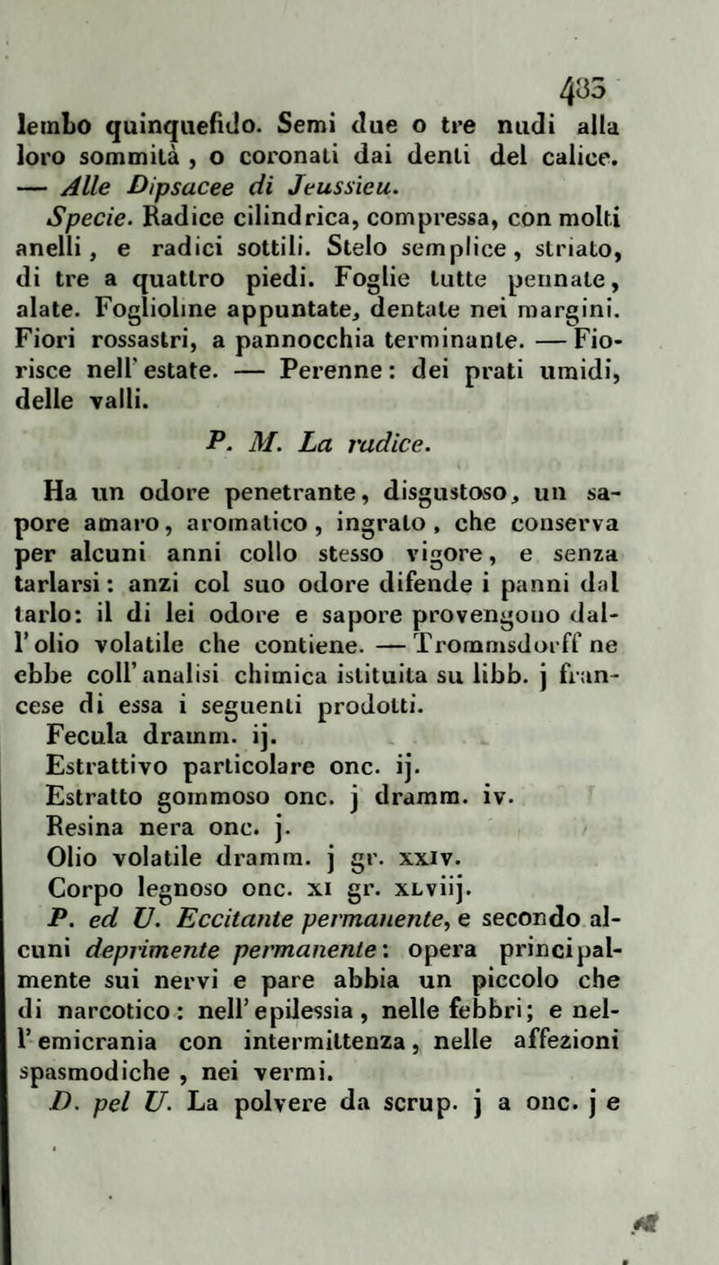 435 lembo quinquefido. Semi due o tre nudi alla loro sommità , o coronati dai denti del calice. — Alle Dipsacee di Jeussieu. Specie. Radice cilindrica, compressa, con molti anelli, e radici sottili. Stelo semplice, striato, di tre a quattro piedi. Foglie tutte pennate, alate. Foglioline appuntate, dentate nei margini. Fiori rossastri, a pannocchia terminante. — Fio¬ risce nell’estate. — Perenne: dei prati umidi, delle Talli. P. M. La radice. Ha un odore penetrante, disgustoso, un sa¬ pore amaro, aromatico, ingrato, che conserva per alcuni anni collo stesso vigore, e senza tarlarsi: anzi col suo odore difende i panni dal tarlo: il di lei odore e sapore provengono dal¬ l’olio volatile che contiene.—Tx'onamsdorff ne ebbe coll’analisi chimica istituita su libb. j fran¬ cese di essa i seguenti prodotti. Fecola dramrn. ij. Estrattivo particolare onc. ij. Estratto gommoso onc. j dramm. iv. Resina nera onc. j. Olio volatile dramm. j gr. xxiv. Corpo legnoso onc. xi gr. xLviij. P. ed V. Eccitante permanente, e secondo al¬ cuni deprimente permanente', opera principal¬ mente sui nervi e pare abbia un piccolo che di narcotico: nell’epilessia, nelle febbri; e nel- r emicrania con intermittenza, nelle affezioni spasmodiche , nei vermi. D. pel U. La polvere da scrup, j a onc. j e