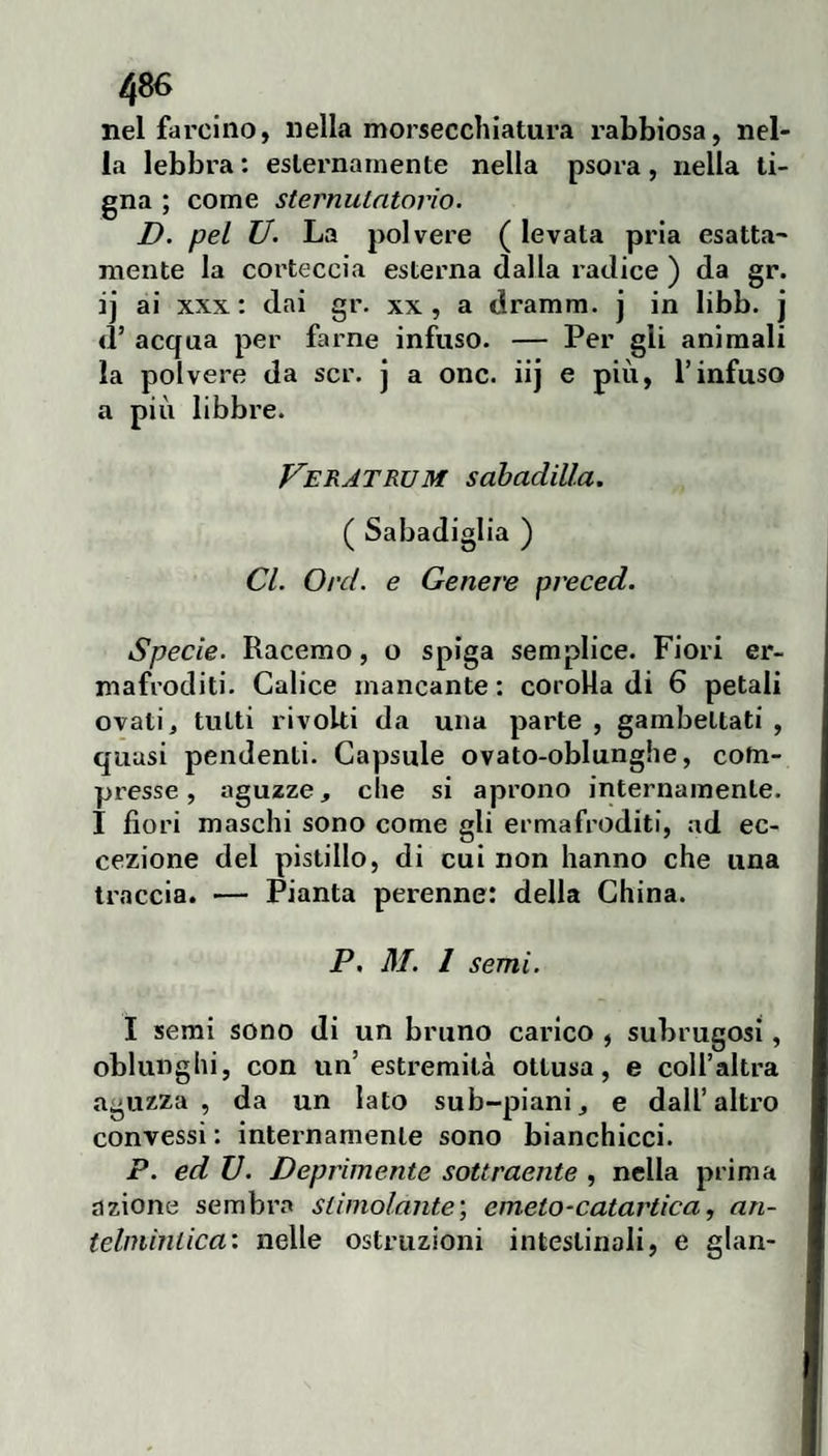 nel farcino, nella morseccìiiatura rabbiosa, nel¬ la lebbra : esternamente nella psora, nella ti¬ gna ; come sternulntorìo. D. pel U. La polvere ( levata pria esatta¬ mente la corteccia esterna dalla radice ) da gr. ij ai XXX : dai gr. xx , a dramm. j in libb. j <r acqua per farne infuso. — Per gli animali la polvere da scr. j a onc. iij e più, l’infuso a più libbre. Veratrum sabadilla. ( Sabadiglia ) CI. Orci, e Genere preced. Specie. Racemo, o spiga semplice. Fiori er¬ mafroditi. Calice mancante : corolla di 6 petali ovati, tutti rivolti da una parte , gambettati , quasi pendenti. Capsule ovato-oblunghe, com¬ presse, aguzze, che si aprono internamente. 1 fiori maschi sono come gli ermafroditi, ad ec¬ cezione del pistillo, di cui non hanno che una traccia. — Pianta perenne: della China. P, M. l semi. I semi sono di un bruno carico , subrugosi, oblunghi, con un’estremità ottusa, e coll’altra aguzza, da un lato sub-piani, e dall’altro convessi : internamente sono bianchicci. P. ed V. Deprimente sottraente , nella prima azione sembra stimolante', aneto-catartica, an¬ telmintica: nelle ostruzioni intestinali, e glan-