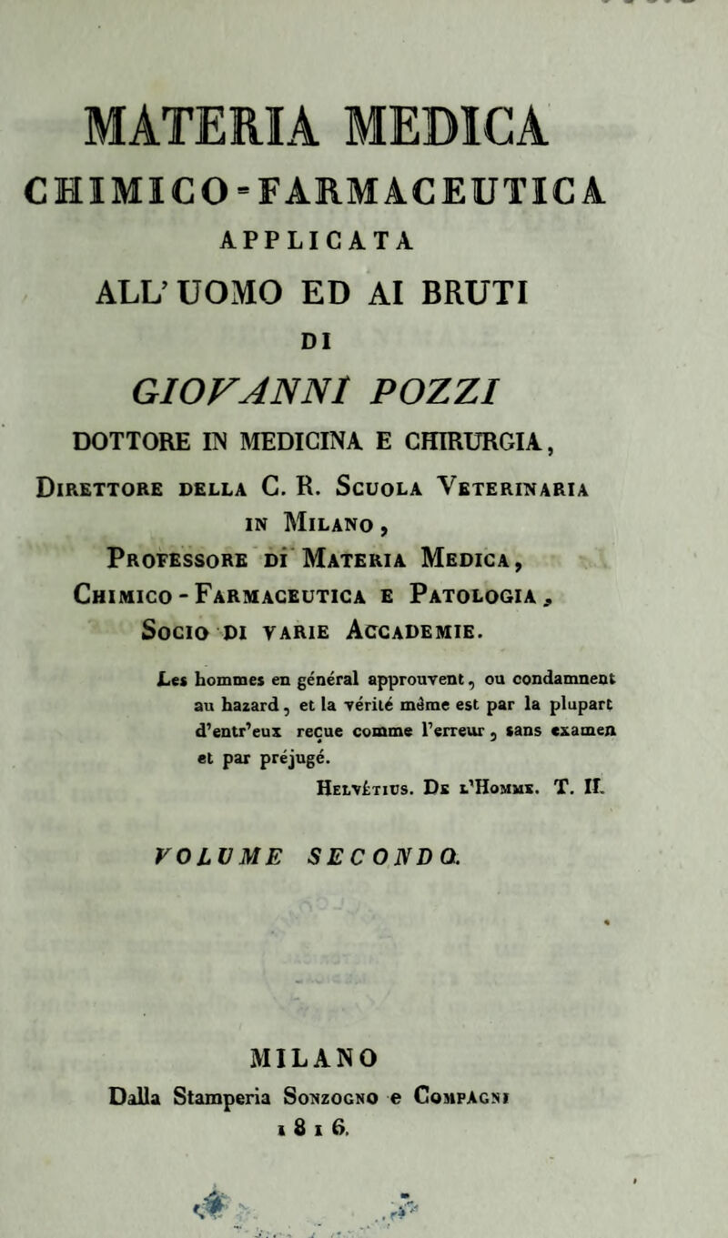 CHIMICO-FARMACEUTICA APPLICATA ALL’ UOMO ED AI BRUTI DI GIOVANNI POZZI DOTTORE UN MEDICINA E CHIRURGIA, Direttore della C. R. Scuola Veterinaria in Milano , Professore dì Materia Medica, Chimico - Farmaceutica e Patologia, Socio di varie Accademie. Les hommes en generai approuvent, ou condamnent au hazard, et la aerile méme est par la plupart d’entr’eux recue cornine l’erreur 5 sans cxamen et par préjugé. Helvìtics. Dk l’Homms. T. II. VOLUME SECONDO. MILANO Dalla Stamperia Sonzogno e Compagni 1816.