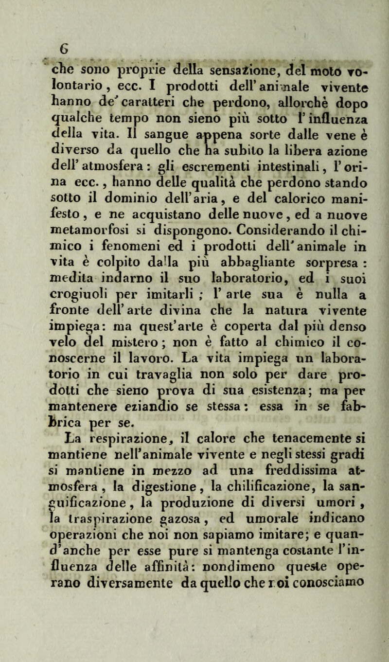 elle sono proprie della sensazione, del molò vo¬ lontario, ecc. I prodotti dell’ani .naie vivente hanno de'caratteri che perdono, allorché dopo qualche tempo non sieno più sotto l’influenza della vita. Il sangue appena sorte dalle vene è diverso da quello che ha subito la libera azione dell’ atmosfera : gli escrementi intestinali, l’ori¬ na ecc., hanno delle qualità che perdono stando sotto il dominio dell’aria, e del calorico mani¬ festo , e ne acquistano delle nuove, ed a nuove metamorfosi si dispongono. Considerando il chi¬ mico i fenomeni ed i prodotti dell'animale in vita è colpito da'la più abbagliante sorpresa : medila indarno il suo laboratorio, ed i suoi crogiuoli per imitarli ; 1’ arte sua è nulla a fronte dell’arte divina che la natura vivente impiega: ma quest’arte è coperta dal più denso velo del mistero ; non è fatto al chimico il co¬ noscerne il lavoro. La vita impiega un labora¬ torio in cui travaglia non solo per dare pro¬ dotti che sieno prova di sua esistenza; ma per mantenere eziandio se stessa : essa in se fab¬ brica per se. La respirazione, il calore che tenacemente si mantiene nell’animale vivente e negli stessi gradi si mantiene in mezzo ad una freddissima at¬ mosfera, la digestione, la chilificazione, la san¬ guificazione , la produzione di diversi umori , la traspirazione gazosa, ed umorale indicano operazioni che noi non sapiamo imitare; e quan¬ d’anche per esse pure si mantenga costante l’in¬ fluenza delle affinità: nondimeno queste ope¬ rano diversamente da quello che r oi conosciamo