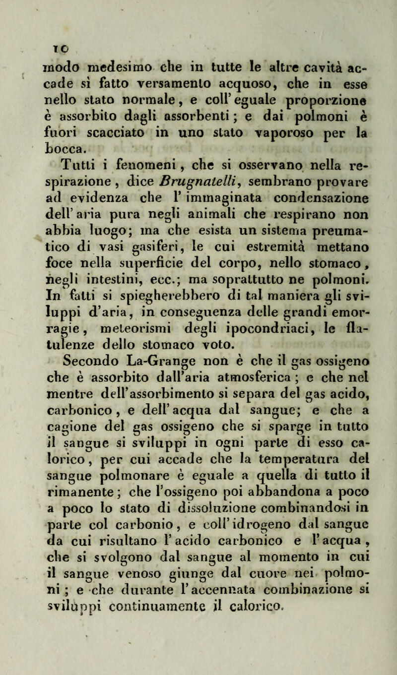 TC modo medesimo che in tutte le altre cavità ac¬ cade sì fatto versamento acquoso, che in esse nello stato normale, e coll’ eguale proporzione è assorbito dagli assorbenti ; e dai polmoni è fuori scacciato in uno stato vaporoso per la bocca. Tutti i fenomeni, che si osservano nella re¬ spirazione , dice Brugnatelli, sembrano provare ad evidenza che 1’ immaginata condensazione dell’aria pura negli animali che respirano non abbia luogo; ma che esista un sistema preuma- tico di vasi gasiferi, le cui estremità mettano foce nella superficie del corpo, nello stomaco, negli intestini, eoe.; ma soprattutto ne polmoni. In fatti si spiegherebbero di tal maniera gli svi¬ luppi d’aria, in conseguenza delle grandi emor¬ ragie , meteorismi degli ipocondriaci, le fla¬ tulenze dello stomaco voto. Secondo La-Grange non è che il gas ossigeno che è assorbito dall’aria atmosferica ; e che net mentre dell’assorbimento si separa del gas acido, carbonico, e dell’acqua dal sangue; e che a cagione del gas ossigeno che si sparge in tutto il sangue si sviluppi in ogni parte di esso ca¬ lorico , per cui accade che la temperatura del sangue polmonare è eguale a quella di tutto il rimanente ; che l’ossigeno poi abbandona a poco a poco lo stato di dissoluzione combinandosi in parte col carbonio, e coll’idrogeno dal sangue da cui risultano l’acido carbonico e l’acqua, che si svolgono dal sangue al momento in cui il sangue venoso giunge dal cuore nei polmo¬ ni ; e che durante l’accennata combinazione si sviluppi continuamente il calorico.