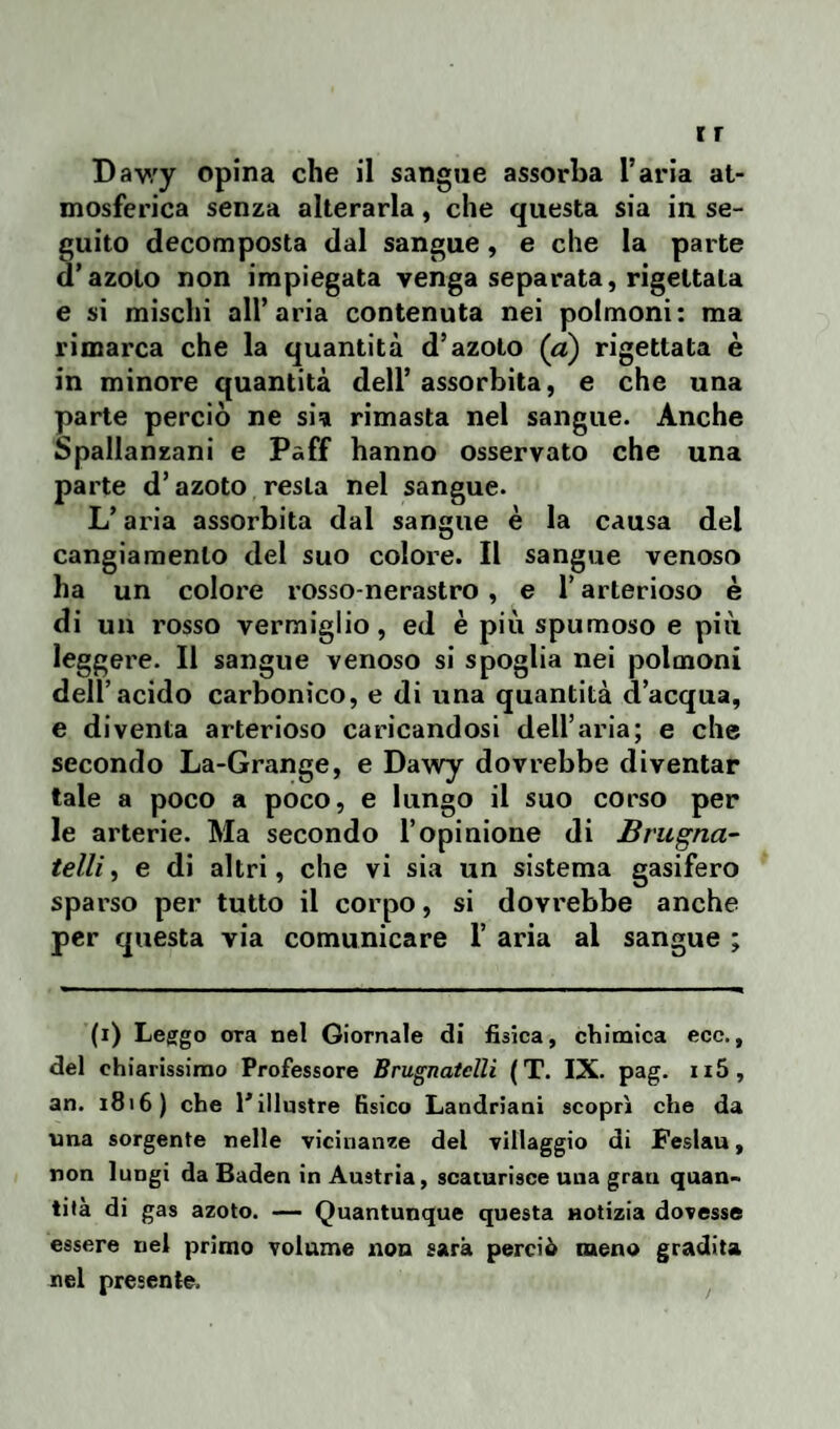 mosferica senza alterarla, che questa sia in se¬ guito decomposta dal sangue, e che la parte d’azoto non impiegata venga separata, rigettala e si mischi all’aria contenuta nei polmoni: ma rimarca che la quantità d’azoto (a) rigettata è in minore quantità dell’assorbita, e che una parte perciò ne sia rimasta nel sangue. Anche Spallanzani e Paff hanno osservato che una parte d’azoto resta nel sangue. L’aria assorbita dal sangue è la causa dei cangiamento del suo colore. Il sangue venoso ha un colore rosso-nerastro, e l’arterioso è di un rosso vermiglio, ed è più spumoso e più leggere. Il sangue venoso si spoglia nei polmoni dell’acido carbonico, e di una quantità d’acqua, e diventa arterioso caricandosi dell’aria; e che secondo La-Grange, e Dawy dovrebbe diventar tale a poco a poco, e lungo il suo corso per le arterie. Ma secondo l’opinione di Brugna- telli, e di altri, che vi sia un sistema gasifero sparso per tutto il corpo, si dovrebbe anche per questa via comunicare 1’ aria al sangue ; (i) Leggo ora nel Giornale di fisica, chimica ecc., del chiarissimo Professore Brugnatelli (T. IX. pag. n5, an. 1816) che l'illustre fisico Landriani scoprì che da una sorgente nelle vicinanze del villaggio di Feslau, non lungi da Baden in Austria, scaturisce una grau quan¬ tità di gas azoto. — Quantunque questa notizia dovesse essere nel primo volume non sarà perciò meno gradita nel presente.