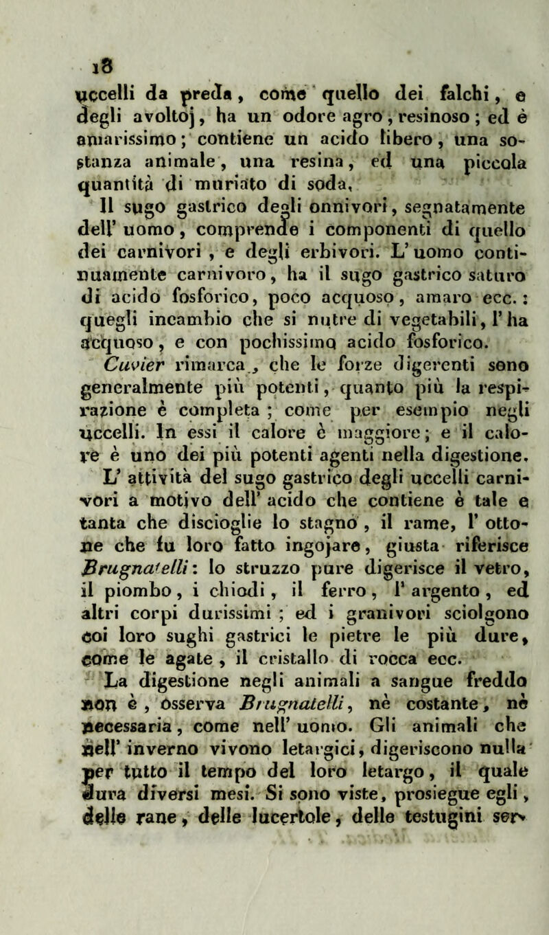 eccelli da preda, come quello dei falchi, e degli avoltoj, ha un odore agro , resinoso ; ed è amarissimo ; contiene un acido libero, una so¬ stanza animale, una resina, ed una piccala quantità di muria'to di soda, Il sugo gastrico degli onnivori, segnatamente dell’uomo, comprende i componenti di quello dei carnivori , e degli erbivori. L’ uomo conti¬ nuamente carnivoro, ha il sugo gastrico saturo di acido fosforico, poco acquoso, amaro ecc. : quegli incarnino che si nutre di vegetabili, l’ha acquoso, e con pochissimo acido fosforico. Cuvier rimarca., che le forze digerenti seno generalmente più potenti, quanto più la respi¬ razione è completa ; come p.er esempio negli eccelli. In essi il calore è maggiore ; e il calo¬ re è uno dei più potenti agenti nella digestione, L’ attività del sugo gastrico degli uccelli carni¬ vori a motivo dell’ acido che contiene è tale e tanta che discioglie lo stagno , il rame, 1’ otto¬ ne che lu loro fatto ingojare, giusta riferisce Brugna'elli: lo struzzo pure digerisce il vetro, il piombo , i chiodi, il ferro , 1* argento , ed altri corpi durissimi ; ed i granivori sciolgono eoi loro sughi gastrici le pietre le più dure, come le agate , il cristallo di rocca ecc. La digestione negli animali a sangue freddo non è , Osserva Bt ugnatela, nè costante, nè necessaria, come nell’uomo. Gli animali che nell’ inverno vivono letargici, digeriscono nulla per tutto il tempo del loro letargo, il quale dura diversi mesi. Si sono viste, prosiegue egli, delle rane » delle lucertole, delle testugini sej>