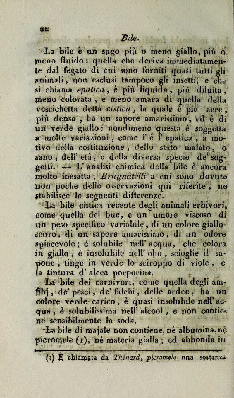 $ile* La bile è un sugo più o meno giallo, più o meno fluido : quella che deriva immediatamen¬ te dal fegato di cui sono forniti quasi tutti gli animali, non esclusi tampoco gli insetti, e che si chiama epatica, è più lìquida, più diluita, meno Colorata , e meno amara di quella della vescichetta detta cistica, la quale è più acre , più densa , ha un sapore amarissimo , ed è di un verde giallo: nondimeno questa è soggetta a molte variazioni, come 1’ è ì’ epatica , a mo¬ tivo della costituzione , dello stato malato , Q sano, dell’età, e della diversa specie de* sog-* getti, w- L’ analisi chimica della bile è ancora molto inesatta ; Bnigrmteiti a cui sono dovute Uòn poche delle osservazioni qui riferite , no Stabilisce le seguenti differenze, La bile cistica recente degli animali erbivori, come quella del bue, è un umore viscoso di un peso specifico variabile, di un colore giallo¬ scuro, di un sapore amarissimo, di un odore Spiacevole; è solubile nell’acqua, che colora in giallo , è insolubile nell’ olio , scioglie il sa- rne , tinge in verde lo sciroppo di viole , e tintura d’ alcea porporina. , La bile dei carnivori, come quella degli am- ffbj, de’ pesci, de’falchi, delle ardee , ha un colore verde carico, è quasi insolubile nell’ac¬ qua , è solubilissima nell’ alcool , e non contie-^ ne sensibilmente la soda, -La bile di majale non contiene, nè albumina, n<? picromele (i), nè materia gialla; ed abbonda in ♦=*=-:-:-... ■— .. f (t) E chiamata da Thénard, picromele una sostanza