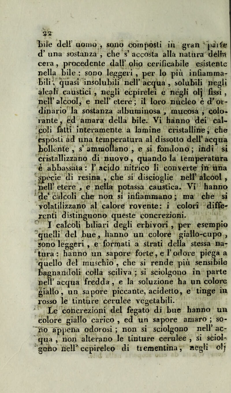 bile dell uomo , sono compósti in gran ’ pai te d’ una sostanza , che s’ accosta alla natura delta cera, procedente dall olio cerificabile esistente nella bile : sono leggeri , per lo più infiamma¬ bili', quasi insolubili nell’acqua, solubili negli alcali caustici, negli ecpirelei e negli olj fissi, nell’alcool, e nell’ etere; il loro nucleo è d’or¬ dinario la sostanza albuminosa , mucosa , colo¬ rante , ed amara della bile. Vi hanno dei cal¬ coli fatti interamente a lamine cristalline, che esposti ad una temperatura al dissotto dell’ acqua bollente , s ammollano , e si fondono ; indi si cristallizzano di nuovo, quando la temperatura è abbassala : F acido nitrico li converte in una specie di resina , che si discioglie nell’ alcool , nell’ etere , e nella potassa caustica. Vi hanno de1 calcoli che non si infiammano ; ma che si volatilizzano al calore rovente: i colori diffe¬ renti distinguono queste concrezioni. I calcoli biliari degli erbivori , per esempio quelli del bue, hanno un colore giallo-cupo , sono leggeri , e formati a strati della stessa na¬ tura: hanno un sapore forte, e F odore piega a quello del muschio , che si rende più sensibile bagnandoli colla sciliva ; sì sciolgono in parte nell’ acqua fredda, e la soluzione ha un colore giallo, un sapore piccante, acidetlo, e tinge in rosso le tinture cerulee vegetabili. Le concrezioni del fegato di bue hanno un colore giallo carico , ed un sapore amaro ; so¬ brio appena odorosi ; non si sciolgono nell’ ac¬ qua , non alterano le tinture cerulee , si sciol¬ gono nell*' ecpireleo di trementina, negli olj