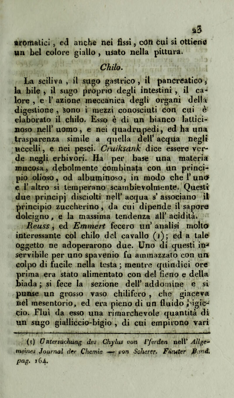 aromalici , ed anche nei fissi, còti cui si ottiene un bel colore giallo , usato nella pittura. Chilo. La sciliva , il sugo gastrico, il pancreatico $ la bile , il sugo proprio degli intestini , il ca« lore , e 1’ azione meccanica degli organi della digestione , Sono i mezzi conosciuti Con cui è elaborato il chilo. Esso è di un bianco lallici- noso nell’ uomo, e nei quadrupedi, ed ha una trasparenza simile a quella dell* acqUa negli Uccelli, e nei pesci. Cruiksank dice essere ver¬ de negli erbivori. Ha per base una materia mucosa, debolmente combinata con un princi¬ pio olioso, od albuminoso, in modo che l’uno' e 1’ altro si temperano scambievolmente* Questi due principj disciolti nell’ acqua s’ associano il principio Zuccherino, da cui dipende il sapore dolcigno, e la massima tendenza all’acidità* Reuss, ed Emmert fecero un’ analisi mollo interessante col chilo del cavallo (i); ed a tale oggetto ne adoperarono due. Uno di questi in*4 servibile per uno spavenio fu ammazzato con un colpo di fucile nella testa ; mentre quindici ore prima era stato alimentato con del fieno e della biada ; si fece la sezione dell’ addomine e si punse un grosso vaso chilifero , che giaceva nel mesenterio, ed era pieno di un fluido J'igic- cio. Fluì da esso una rimarchevole quantità di un sugo gialiiccio-bigio , di cui empirono vari (i) Untersùchung des Chylus von l'ferden nell’ Allge- meines Journal der Chemie —- voti Scherer. Friruter itand, pag. 164.