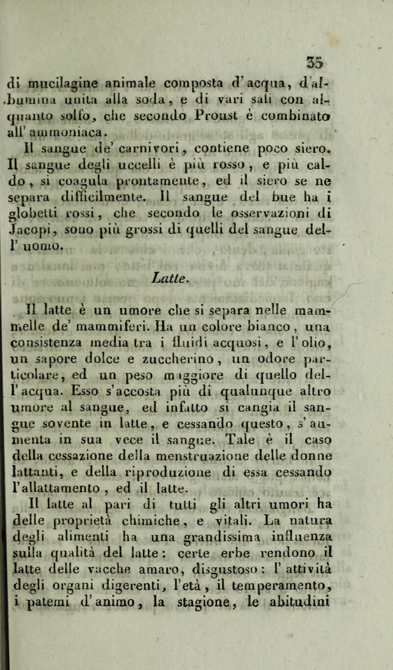 di mucilagine animale composta d'acqua, d al¬ bumina unita alla soda, e di vari sali con al¬ quanto solfo, clic secondo Proust è combinato all’ ammoniaca. Il sangue de’ carni vori, contiene poco siero. Il sangue degli uccelli è più rosso , e piu cal¬ do , si coagula prontamente, ed il siero se ne separa difficilmente. Il sangue del bue ha i globelti rossi, che secondo le osservazioni di Jacopi, sono più grossi di quelli del sangue del- 1’ uomo. Latte. Il latte è un umore che si separa nelle mam¬ melle de’ mammiferi. Ha un colore bianco, una consistenza mediatra i lluidi acquosi, e i’olio, un sapore dolce e zuccherino , un odore par¬ ticolare, ed un peso maggiore di quello del¬ l’acqua. Esso s’accosta più di qualunque altro umore al sangue, ed infatto si cangia il san¬ gue sovente in latte, e cessando questo, s’au¬ menta in sua vece il sangue. Tale è il caso della cessazione della menstruazione delle donne lattanti, e della riproduzione di essa cessando l’allattamento , ed il latte. Il latte al pari di tutti gli altri umori ha delle proprietà chimiche, e vitali. La natura deidi alimenti ha una grandissima influenza u u sulla qualità del latte : certe erbe rendono il latte delle vacche amaro, disgustoso: l’attività degli organi digerenti, l’età, il temperamento, i patemi d’animo, la stagione, le abitudini