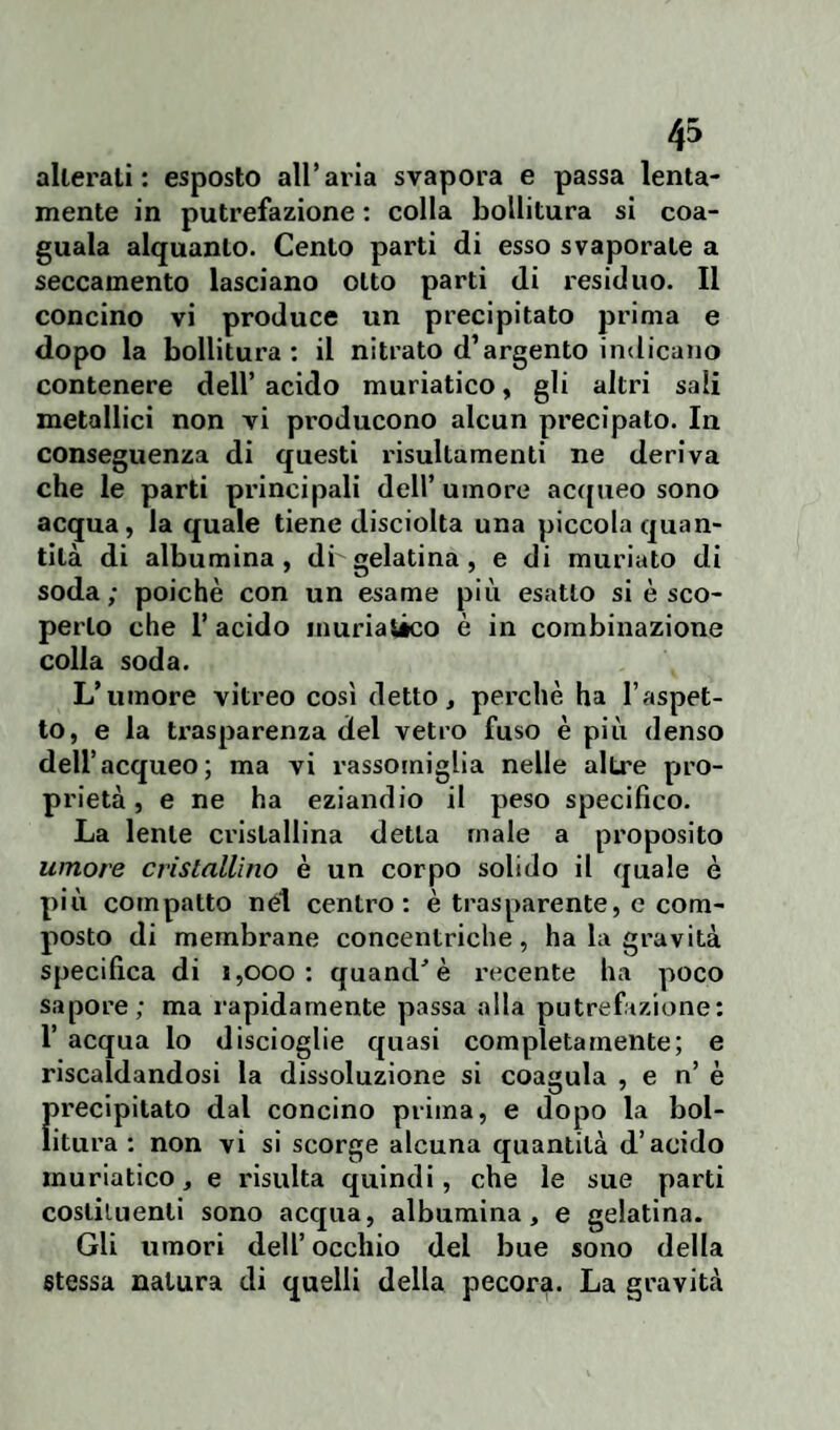 alterali: esposto all’aria svapora e passa lenta¬ mente in putrefazione : colla bollitura si coa- guala alquanto. Cento parti di esso svaporate a seccainento lasciano otto parti di residuo. Il concino vi produce un precipitato prima e dopo la bollitura: il nitrato d’argento indicano contenere dell’ acido muriatico, gli altri sali metallici non vi producono alcun precipato. In conseguenza di questi risultamenti ne deriva che le parti principali dell’ umore acqueo sono acqua, la quale tiene disciolta una piccola quan¬ tità di albumina, dbgelatina, e di muriato di soda; poiché con un esame più esatto si è sco¬ perto che 1’ acido muriatico è in combinazione colla soda. L’umore vitreo così detto, perchè ha l’aspet¬ to, e la trasparenza del vetro fuso è più denso dell’acqueo; ma vi rassomiglia nelle altre pro¬ prietà, e ne ha eziandio il peso specifico. La lente cristallina detta male a proposito umore cristallino è un corpo solido il quale è più compatto net centro: è trasparente, e com¬ posto di membrane concentriche, ha la gravità specifica di i,ooo : quand' è recente ha poco sapore; ma rapidamente passa alla putrefazione: 1’ acqua lo discioglie quasi completamente; e riscaldandosi la dissoluzione si coagula , e n’ è precipitato dal concino prima, e dopo la bol¬ litura : non vi si scorge alcuna quantità d’acido muriatico, e risulta quindi, che le sue parti costituenti sono acqua, albumina, e gelatina. Gli umori dell’ occhio del bue sono della stessa natura di quelli della pecora. La gravità