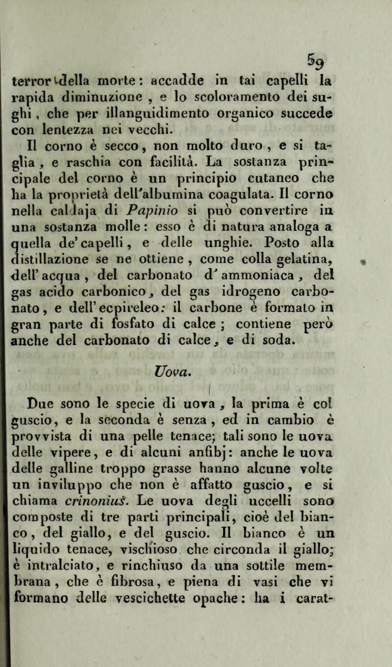 terrore-delia morte: accadde in tai capelli la rapida diminuzione , e lo scoloramento dei su¬ ghi , che per illanguidimento organico succede con lentezza nei vecchi. Il corno è secco, non molto duro, e si ta¬ glia , e raschia con facilità. La sostanza prin¬ cipale del corno è un principio cutaneo che ha la proprietà deiralbumina coagulala. Il corno nella callaja di Papinio si può convertire in una sostanza molle : esso è di natura analoga a quella de’capelli, e delle unghie. Posto alla distillazione se ne ottiene , come colla gelatina, dell’ acqua , del carbonato dJ ammoniaca * del gas acido carbonico, del gas idrogeno carbo¬ nato, e dell’ ecpireleo; il carbone è formalo in gran parte di fosfato di calce ; contiene però anche del carbonato di calce, e di soda. Uova. I Due sono le specie di uova , la prima è col guscio, e la seconda è senza, ed in cambio è provvista di una pelle tenace; tali sono le uova delle vipere, e di alcuni anfibj : anche le uova delle galline troppo grasse hanno alcune volte un inviluppo che non è affatto guscio, e si chiama crinoniuf. Le uova degli uccelli sono composte di tre parti principali, cioè del bian¬ co, del giallo, e del guscio. Il bianco è un liquido tenace, vischioso che circonda il giallo; è intralciato, e rinchiuso da una sottile mem¬ brana , che è fibrosa, e piena di vasi che vi formano delle vescichette opache : ha i carat-