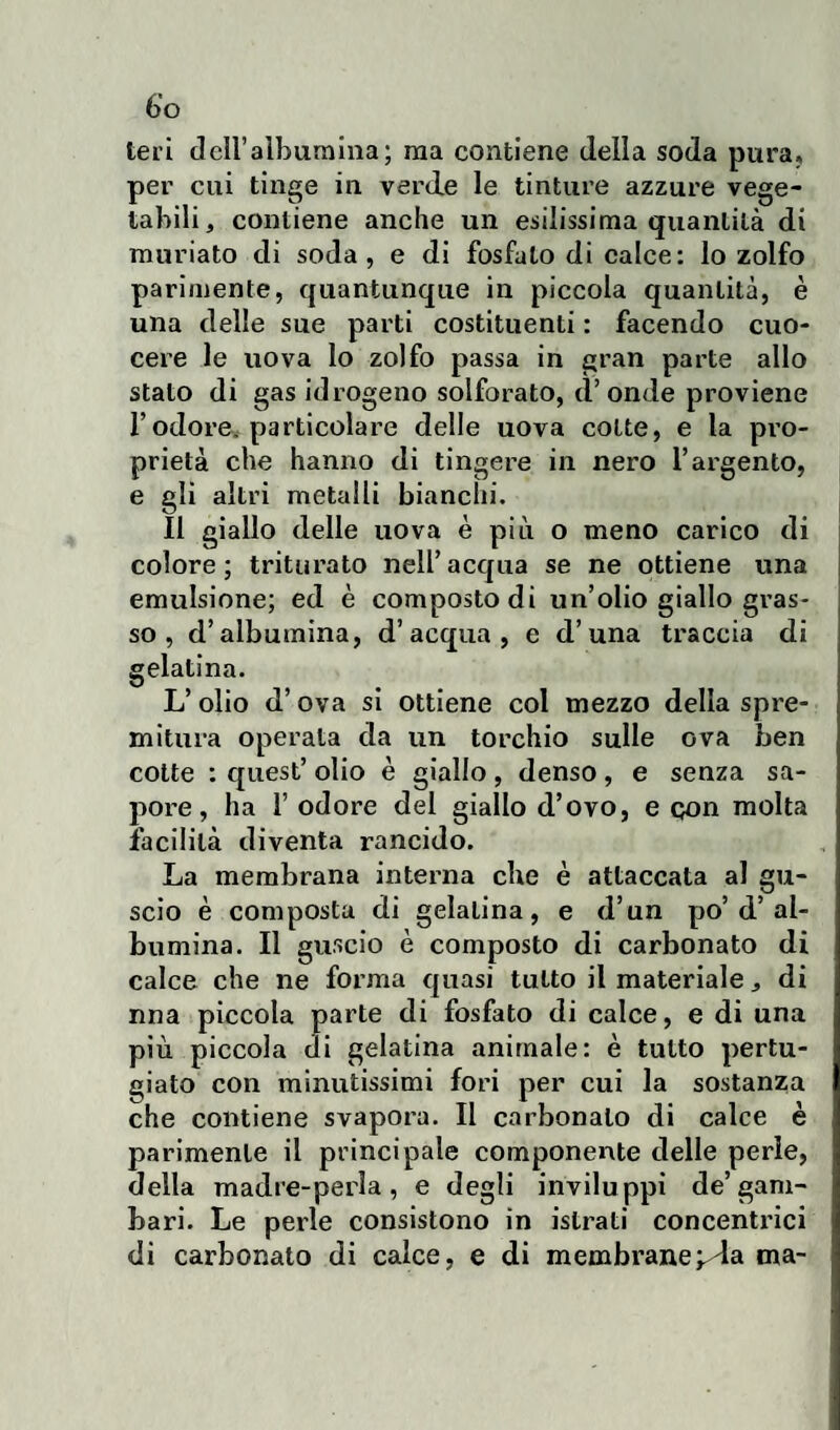 Ieri dell’album ina; ma contiene della soda pura» per cui tinge in verde le tinture azzure vege¬ tabili, contiene anche un esilissima quantità di muriato di soda, e di fosfato di calce: lo zolfo parimente, quantunque in piccola quantità, è una delle sue parti costituenti : facendo cuo¬ cere le uova lo zolfo passa in gran parte allo stato di gas idrogeno solforato, d’onde proviene l’odore, particolare delle uova cotte, e la pro¬ prietà che hanno di tingere in nero l’argento, e gli altri metalli bianchi. Il giallo delle uova è più o meno carico di colore; triturato nell’acqua se ne ottiene una emulsione; ed è composto di un’olio giallo gras¬ so , d’albumina, d’acqua, e d’una traccia di gelatina. L’ olio d’ova si ottiene col mezzo della spre¬ mitura operata da un torchio sulle ova ben cotte : quest’ olio è giallo , denso , e senza sa¬ pore , ha 1’ odore del giallo d’ovo, e qon molta facilità diventa rancido. La membrana interna che è attaccata al gu¬ scio è composta di gelatina, e d’un po’d’al¬ bumina. Il guscio è composto di carbonato di calce che ne forma quasi tutto il materiale, di nna piccola parte di fosfato di calce, e di una più piccola di gelatina animale: è tutto pertu¬ giato con minutissimi fori per cui la sostanzia che contiene svapora. Il carbonaio di calce è parimente il principale componente delle perle, della madre-perla, e degli inviluppi de’gam- bari. Le perle consistono in istrati concentrici di carbonato di calce, e di membrane^da ma-