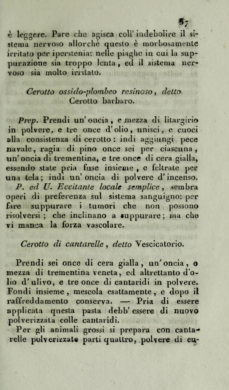 ^7 è leggere. Pare che agisca coll’ indebolire il si¬ stema nervoso allorché questo è morbosamente irritato per iperstenia: nelle piaghe in cui la sup¬ purazione sia troppo lenta , ed il sistema ner¬ voso sia molto irritato. Cerotto ossido-plombeo resinoso, detto Cerotto barbaro. Prep. Prendi un’oncia, e mezza di litargiri© in polvere, e tre once d’olio, unisci, e cuoci alla consistenza di cerotto : indi aggiungi pece navale, ragia di pino once sei per ciascuna, un’oncia di trementina, e tre once di cera gialla, essendo state pria fuse insieme , e feltrate per una tela; indi un’oncia di polvere d’incenso. P. ed U. Eccitante locale semplice, sembra operi di preferenza sul sistema sanguigno: per fare suppurare i tumori che non possono risolversi; che inclinano a «appurare; ma che vi manca la forza vascolare. Cerotto di cantarelle, detto Vescicatorio. Prendi sei once di cera gialla, un'oncia, o mezza di trementina veneta, ed altrettanto d o¬ lio d'ulivo, e tre once di cantaridi in polvere. Fondi insieme, mescola esattamente, e dopo il raffreddamento conserva. — Pria di essere applicata questa pasta debb’ essere di nuovo polverizzata colle cantaridi. Per gli animali grossi si prepara con canta-» ielle polverizzati parti quattro, polvere di eu,-