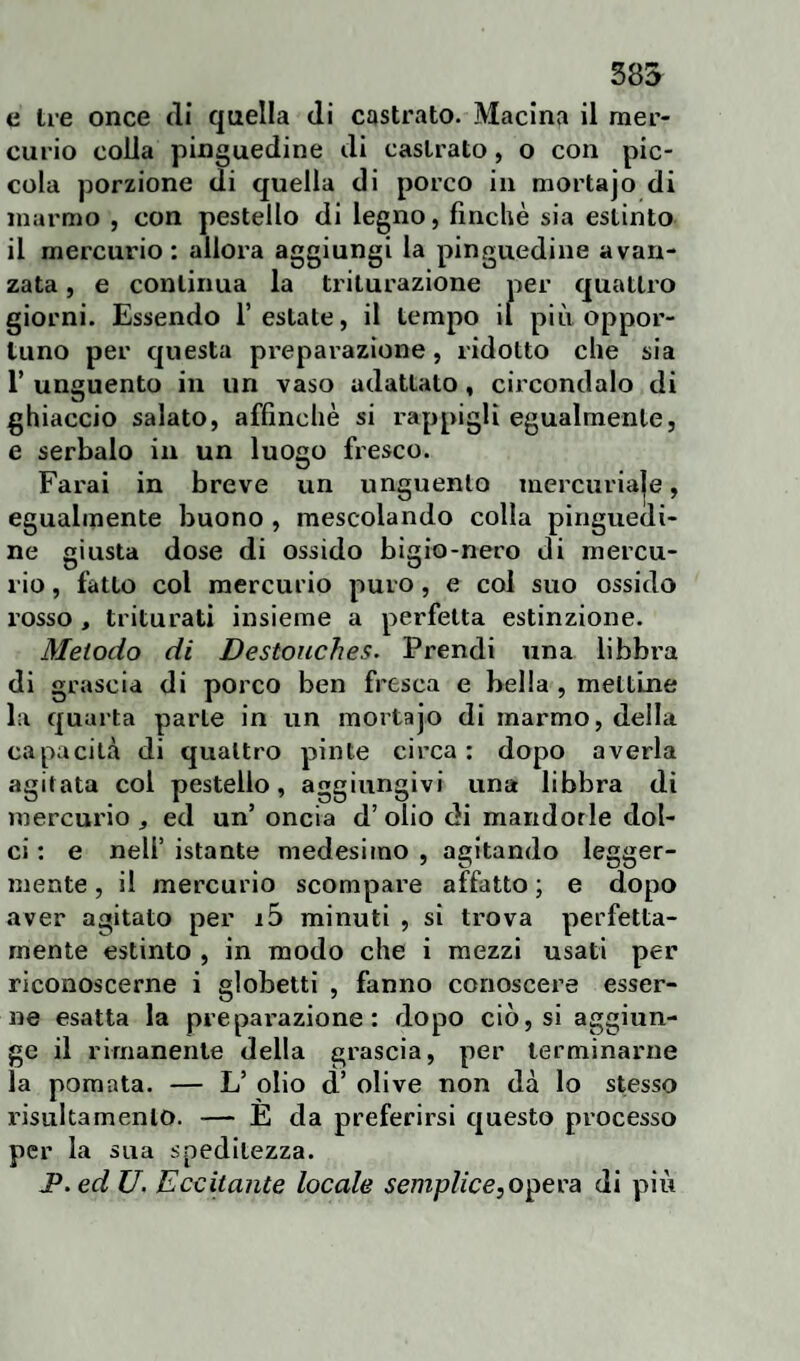 e Ire once di quella di castrato. Macina il mer¬ curio colla pinguedine di castrato, o con pic¬ cola porzione di quella di porco in mortajo di marmo , con pestello di legno, finché sia estinto il mercurio: allora aggiungi la pinguedine avan¬ zata , e continua la triturazione per quattro giorni. Essendo Testate, il tempo il più oppor¬ tuno per questa preparazione, ridotto che sia T unguento in un vaso adattato , circondalo di ghiaccio salato, affinchè si rappigli egualmente, e serbalo in un luogo fresco. Farai in breve un unguento mercuriaje, egualmente buono , mescolando colla pinguedi¬ ne giusta dose di ossido bigio-nero di mercu¬ rio , fatto col mercurio puro, e col suo ossido rosso , triturati insieme a perfetta estinzione. Metodo di Destouches. Prendi una libbra di grascia di porco ben fresca e bella , mettine la quarta parte in un mortajo di marmo, della capacità di quattro pinte circa: dopo averla agitata col pestello, aggiungivi una libbra di mercurio, ed un’ oncia d’olio di mandorle dol¬ ci : e nell’ istante medesimo , agitando legger¬ mente , il mercurio scompare affatto ; e dopo aver agitato per 15 minuti , si trova perfetta¬ mente estinto , in modo che i mezzi usati per riconoscerne i globetti , fanno conoscere esser¬ ne esatta la preparazione: dopo ciò, si aggiun¬ ge il rimanente della grascia, per terminarne la pomata. — L’ olio d’ olive non dà lo stesso risulta mento. — E da preferirsi questo processo per la sua speditezza. JP.ed U. Eccitante locale semplice,opera di più