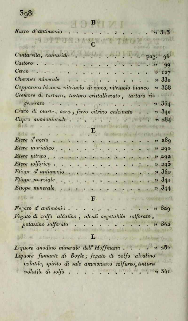 398 B Burro d' antimonio » Cantarella, cantaride.. pag. 96 Castoro.. . . . Cerco.. ... n 107 Chermes minerale.n 33o Copparosa bianca, vitriuolo di zinco, entrinolo bianco 358 Cremore di tartaro, tartaro cristallizzato , tartaro ri¬ generato .5J 364 Croco di morte, ocra , farro citrino calcinato . . n 340 Capro ammoniacale. 11 284 E Etere u aceto.389 Etere muriatico.■>» ago Etere nitrico <.» agi Etere solforico.• . n 2,gS Etiope d’ antimonio.s> 36o Etiope marziale.» 34t Etiope minerale.»j 344 F Fegato d' antimonio ........» 3ù,g Fegato di zolfo alcalino , alcali vegetabile solforato , potassino solforato.. ?» 36a L Liquore anodino minerale dell' Hoffmann ....?» 282 Liquore fumante di Boyle ; fegato di zolfo alcalino volatile, spirito di sale ammoniaco solfureo, tintura volatile di solfo.s* 36 ì