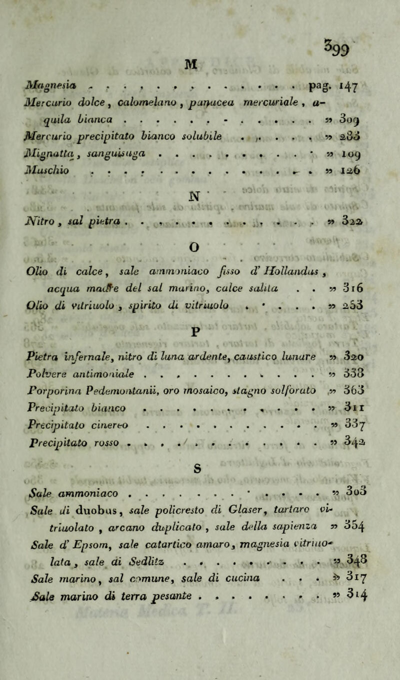 M %9 Magnesia * . . , . , ,.pag. *47 Mercurio dolce , calomelano , parlaceli mercuriale , a- quila bianca.•.» 3< i j Mercurio precipitato bianco solubile .,....» 203 Mignatta, sanguisuga.* » 109 Muschio .... ........... m 126 N ' Nitro, sai pietra . . ... . . . n 3aa O Olio di calce, sale ammoniaco fisso d'Hollandus, acqua madf'e del sai murino, calce salila . . 5? 316 Olio di vdriuolo , spirito di vitriuolo 2.53 P Pietra infernale, nitro dì luna ardente, caustico lunare » 320 Polvere antimoniale ....... 1. ... » 333 Porporina Pedemontana, oro mosaico, stagno solforato 3ó3 Precipitato bianco.. . . . » 3il Precipitato cinereo.« 33 7 Precipitato rosso 3^^ S Sale ammoniaco.•....» 3od Sale di duobus, sale policresto di Glaser, tartaro vi- triuolato , arcano duplicato , sale dbdia sapienza n 554 Sale d' Epsom, sale catartico amaro, magnesia citrino- lata, sale ai Sedlitz.. . 55 348 Sale marino, sai comune, sale di cucina . . . S» 3i7 Sale marino di terra pesante.» 314