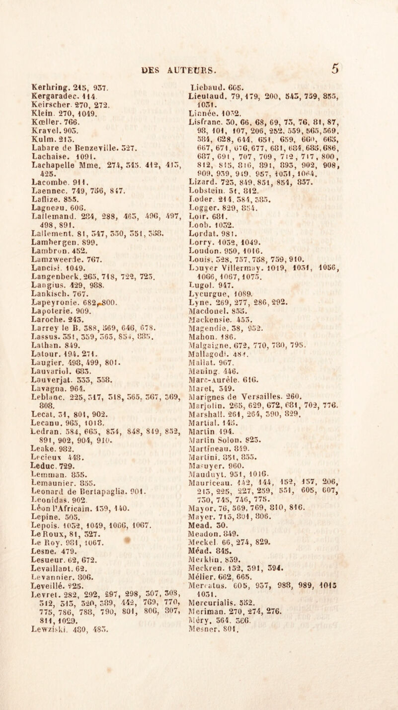 Kerhring. 215, 937. Kergaradec. 114 Keirscber 270, 272. Klein. 270, 1049. Kreller. 766. Kravel. 905, Kulm. 215. Labare de Benzeyille. 327. Lachaise. 1091. Lachapelle Mme. 274, 545. 412, 415, 425. Lacombe. 911. Laennec. 749, 736, 8 47. Laflize. 855. Lagneau.606. Lallemand. 264, 288, 465, 496, 497, 498,891. Lallement. 81, 347, 550, 351,338. Lambergen. 899. Lambron. 452. Lumzweerde. 767. Lancisi. 1049. Langenberk. 265, 718, 722, 725. Langius. 429, 988. Lankisch. 767. Lapeyronie. 682r800. Lapoterie. 909. Laroche. 243. Larrey le B. 388, 369, G46, 678. Lassus. 551, 359, 565, 854, 885. Lathan. 849. Latour. 194. 271. Laugier. 498, 499, 801. Lauvuriol. 685. Lauverjat. 353, 558. Lavagna. 964. Leblanc. 225,517, 518, 565. 367, 369, 808. Lecat. 31, 801, 902. Lecanu. 965, 10)8. Ledran. 584, 665, 834, 848, 849, 852, 891, 902, 904, 910. Leake. 982. Lecieux 448. Leduc. 729. Lemman. 855. Lemaunier. 835. Leonard de Bertapagüa. 901. Leooidas. 902. Léon l’Africain. 139, 140. Lepine. 505. Lepois. 1032, 1049, 1066, 1067. Le Roux, 81, 527. Le Roy. 981, 1067. Lesne. 479. Lesueur. 62, 672. Levaillant. 62. Levannier. 806. Leveillé. 223. Levrel. 282, 292, 297, 298, 507,308, 512, 515, 520,389, 442, 769, 770, 775, 786,’ 788, 790, 801, 806, 807, 811, 1029. Lewziski. 480, 483. Liebaud. 6GK. Lieulaud. 79,179, 200, 543, 759, 855, 1031. Linnée. 10'2. Lisfranc. 30, 66, 68, 69, 73, 76, 81, 87, 98, 101, 107, 206, 252. 559, 565,569. 584, 628, 644, 651, 659, 66<>, 663, 667, 671, 6-6,677, 681,684,683,686, 687 , 69 I , 707 , 709 , 712,717, 800 , 812, 815,816, 891, 893, 902, 908, 909, 939, 949, 957, 1051, 1064. Lizard. 723, 849,851, 854, 857. Lobstein. 5(, 812. I.oder. 214,584,385. Logger. 829, 854. Loir. 681. Loob. 1052. Lordat. 981. Lorry. 1052, 4049. London. 950, 1016. Louis. 328, 757,758, 759,910. Lauyer Villermay. 1019, 1031, 1056, 1066,1067,1075. Lugol. 947. Lycurgue, 1089. Lyne. 269, 277, 286, 292. Macdouel. 853. Mackensie. 453. Magendie. 58, 952. Mahon. 186. Malgaigne. 672, 770, 780, 795. Mallagodi. 484. Mallat. 967. Mailing. 446. Marc-Aurèle. 616. Maret, 349. Marignes de Versailles. 260. Marjolin. 265, 629, 672, 681, 702, 776. Marshall. 261, 264, 590, 829. Martial. 143. Martin 194. Martin Solon. 823. Martineau. 819. Martini. 831, 855. Masuyer. 960. Mauduyt. 951, 1016. Mauriceau. 142, 144, 152, 157, 206, 215,225, 227,259, 551, 605, 607, 730, 745, 746, 775. Mayor. 76, 569, 769, 810, 816. Mayer. 713, 801,806. Mead. 30. Meadon. 849. Meckel 66, 274, 829. Méad. 845. Meikliu. 839. Meckren. 152, 591, 394. Mélier. 662. 665. Menatus. 605, 957, 988, 989, 1015 1031. Mercurialis. 552. Meriman. 270, 274, 276. Méry. 564, 366. Mesner. 801.