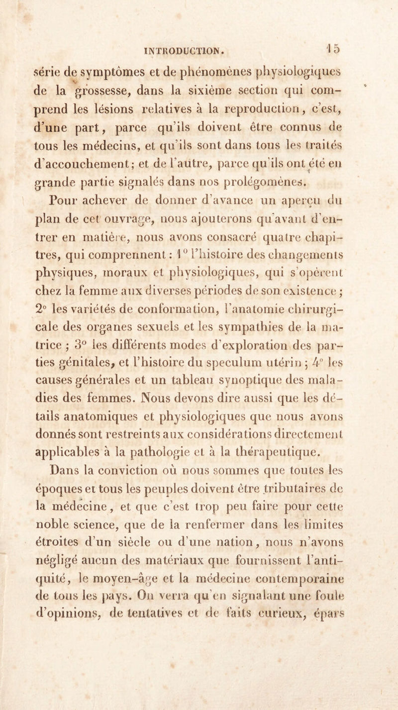 série de symptômes et de phénomènes physiologiques de la grossesse, dans la sixième section qui com- prend les lésions relatives à la reproduction, c’est, d’une part, parce qu ils doivent être connus de tous les médecins, et qu’ils sont dans tous les traités d’accouchement; et de l’autre, parce qu ils ont été en grande partie signalés dans nos prolégomènes. Pour achever de donner d’avance un aperçu du plan de cet ouvrage, nous ajouterons qu'avant d’en- trer en matière, nous avons consacré quatre chapi- tres, qui comprennent : 1° l’histoire des changements physiques, moraux et physiologiques, qui s’opèrent chez la femme aux diverses périodes de son existence ; 2° les variétés de conformation, l’anatomie chirurgi- cale des organes sexuels et les sympathies de la ma- trice ; 3° les différents modes d’exploration des par- ties génitales, et l’histoire du spéculum utérin ; 4° les causes générales et un tableau synoptique des mala- dies des femmes. Nous devons dire aussi que les dé- tails anatomiques et physiologiques que nous avons donnés sont restreints aux considérations directement applicables à la pathologie et à la thérapeutique. Dans la conviction où nous sommes que toutes les époques et tous les peuples doivent être tributaires de la médecine, et que c’est trop peu faire pour cette noble science, que de la renfermer dans les limites étroites d’un siècle ou d’une nation, nous n’avons négligé aucun des matériaux que fournissent l’anti- quité, le moyen-âge et la médecine contemporaine de tous les pays. On verra qu en signalant une foule d’opinions, de tentatives et de faits curieux, épars