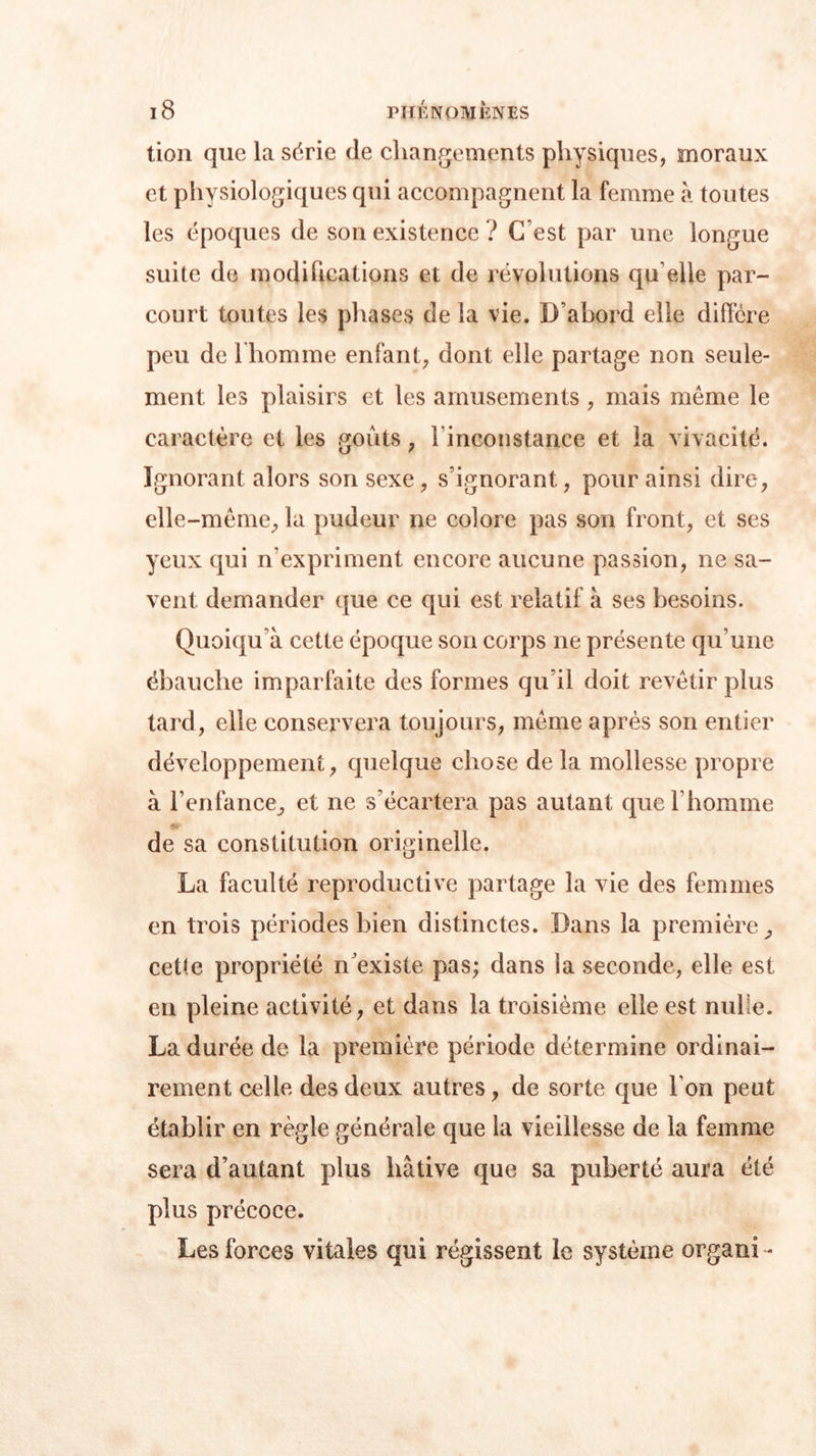 tion que la série (le changements physiques, moraux et physiologiques qui accompagnent la femme à toutes les époques de son existence ? (Test par une longue suite de modifications et de révolutions qu elle par- court toutes les phases de la vie. D’abord elle diffère peu de l'homme enfant, dont elle partage non seule- ment les plaisirs et les amusements , mais même le caractère et les goûts, l'inconstance et la vivacité. Ignorant alors son sexe , s’ignorant, pour ainsi dire, elle-même, la pudeur ne colore pas son front, et ses yeux qui n’expriment encore aucune passion, ne sa- vent demander que ce qui est relatif à ses besoins. Quoiqu’à cette époque son corps ne présente qu’une ébauche imparfaite des formes qu’il doit revêtir plus tard, elle conservera toujours, même après son entier développement, quelque chose de la mollesse propre à l’enfance, et ne s’écartera pas autant que l’homme de sa constitution originelle. La faculté reproductive partage la vie des femmes en trois périodes bien distinctes. Dans la première, cet(e propriété n’existe pas; dans la seconde, elle est en pleine activité, et dans la troisième elle est nulle. La durée de la première période détermine ordinai- rement celle des deux autres, de sorte que Ton peut établir en règle générale que la vieillesse de la femme sera d’autant plus hâtive que sa puberté aura été plus précoce. Les forces vitales qui régissent le système organi-