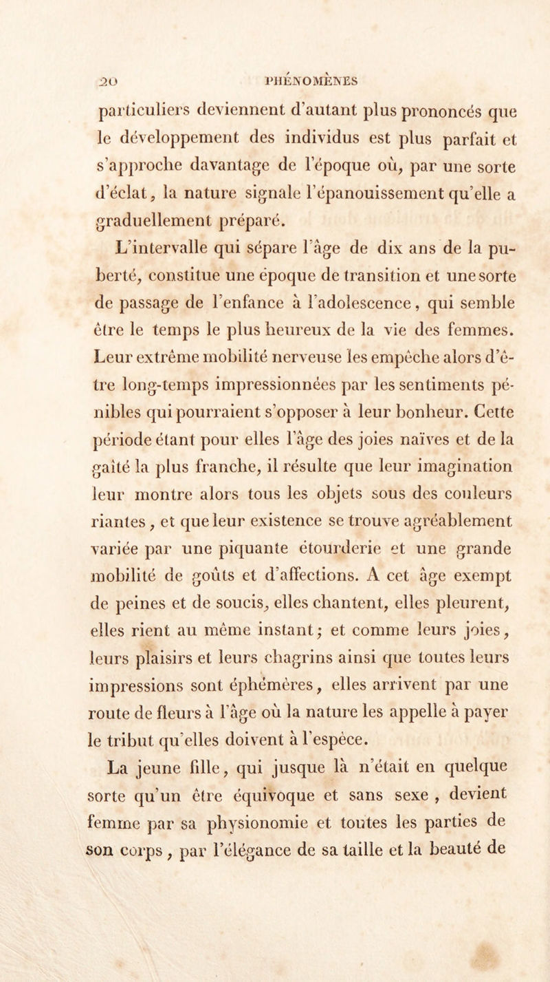 particuliers deviennent d’autant plus prononcés que le développement des individus est plus parfait et s’approche davantage de l’époque où, par une sorte d’éclat, la nature signale l’épanouissement qu’elle a graduellement préparé. L’intervalle qui sépare l àge de dix ans de la pu- berté, constitue une époque de transition et une sorte de passage de l’enfance à Fadolescence, qui semble être le temps le plus heureux de la vie des femmes. Leur extrême mobilité nerveuse les empêche alors d’ê- tre long-temps impressionnées par les sentiments pé- nibles qui pourraient s’opposer à leur bonheur. Cette période étant pour elles l’âge des joies naïves et de la gaîté la plus franche, il résulte que leur imagination leur montre alors tous les objets sous des couleurs riantes, et que leur existence se trouve agréablement variée par une piquante étourderie et une grande mobilité de goiits et d’affections. A cet âge exempt de peines et de soucis, elles chantent, elles pleurent, elles rient au même instant ; et comme leurs joies, leurs plaisirs et leurs chagrins ainsi que toutes leurs impressions sont éphémères, elles arrivent par une route de fleurs à l’âge où la nature les appelle à payer le tribut qu elles doivent à l’espèce. La jeune bile, qui jusque là n’était en quelque sorte qu’un être équivoque et sans sexe , devient femme par sa physionomie et toutes les parties de son corps, par l’élégance de sa taille et la beauté de