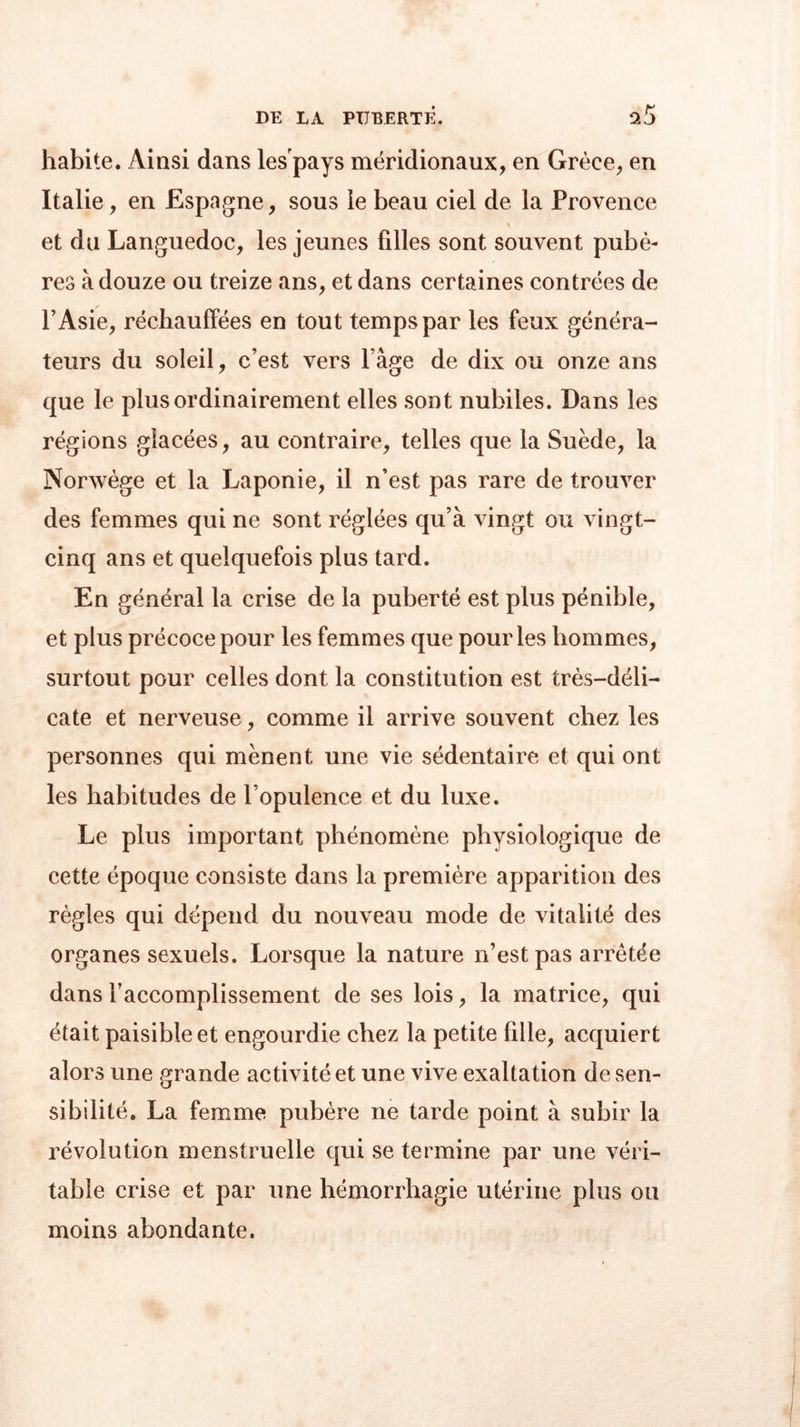 habite. Ainsi dans les pays méridionaux, en Grèce, en Italie, en Espagne, sous le beau ciel de la Provence et du Languedoc, les jeunes filles sont souvent pubè- res à douze ou treize ans, et dans certaines contrées de l’Asie, réchauffées en tout temps par les feux généra- teurs du soleil, c’est vers Page de dix ou onze ans que le plus ordinairement elles sont nubiles. Dans les régions glacées, au contraire, telles que la Suède, la Norwège et la Laponie, il n’est pas rare de trouver des femmes qui ne sont réglées qu’à vingt ou vingt- cinq ans et quelquefois plus tard. En général la crise de la puberté est plus pénible, et plus précoce pour les femmes que pour les liommes, surtout pour celles dont la constitution est très-déli- cate et nerveuse, comme il arrive souvent chez les personnes qui mènent une vie sédentaire et qui ont les habitudes de l’opulence et du luxe. Le plus important phénomène physiologique de cette époque consiste dans la première apparition des règles qui dépend du nouveau mode de vitalité des organes sexuels. Lorsque la nature n’est pas arretée dans l’accomplissement de ses lois, la matrice, qui était paisible et engourdie chez la petite fille, acquiert alors une grande activité et une vive exaltation de sen- sibilité. La femme pubère ne tarde point à subir la révolution menstruelle qui se termine par une véri- table crise et par une hémorrhagie utérine plus ou moins abondante.