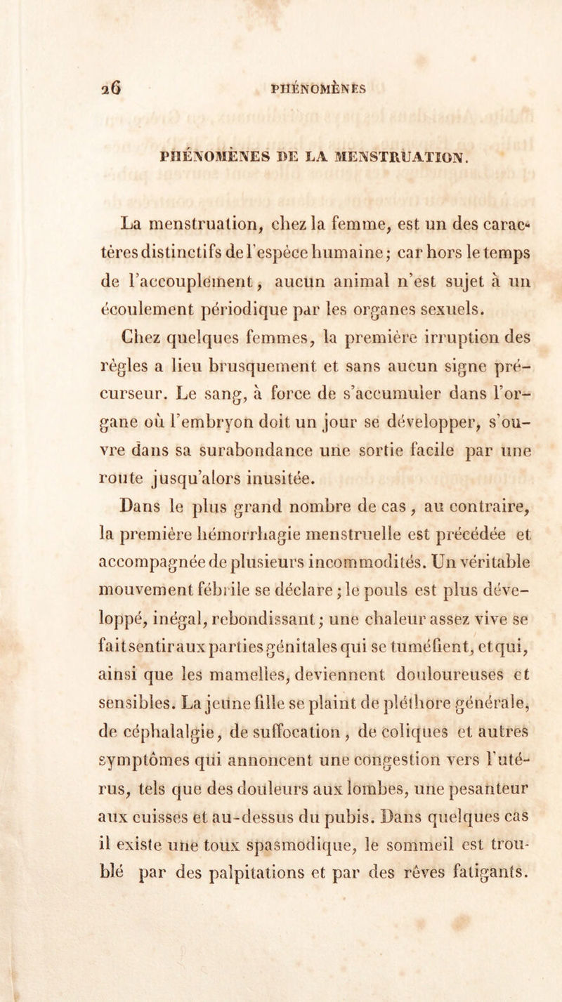 PHÉNOMÈNES DE LA MENSTRUATION. La menstruation, chez la femme, est un des carac- tères distinctifs de l'espèce humaine ; car hors le temps de l'accouplement, aucun animal n’est sujet à un écoulement périodique par les organes sexuels. Liiez quelques femmes, la première irruption des règles a lieu brusquement et sans aucun signe pré- curseur. Le sang, à force de s’accumuler dans l’or- gane où l’embryon doit un jour se développer, s’ou- vre dans sa surabondance une sortie facile par une route jusqu’alors inusitée. Dans le plus grand nombre de cas , au contraire, la première hémorrhagie menstruelle est précédée et accompagnée de plusieurs incommodités. Un véritable mouvement fébrile se déclare ;îe pouls est plus déve- loppé, inégal, rebondissant ; une chaleur assez vive se fait sentir aux parties génitales qui se tuméfient, et qui, ainsi que les mamelles, deviennent douloureuses et sensibles. La jeune fille se plaint de pléthore générale, de céphalalgie, de suffocation , de coliques et autres symptômes qui annoncent une congestion vers l’uté- rus, tels que des douleurs aux lombes, une pesanteur aux cuisses et au-dessus du pubis. Dans quelques cas il existe une toux spasmodique, le sommeil est trou- blé par des palpitations et par des rêves fatigants.