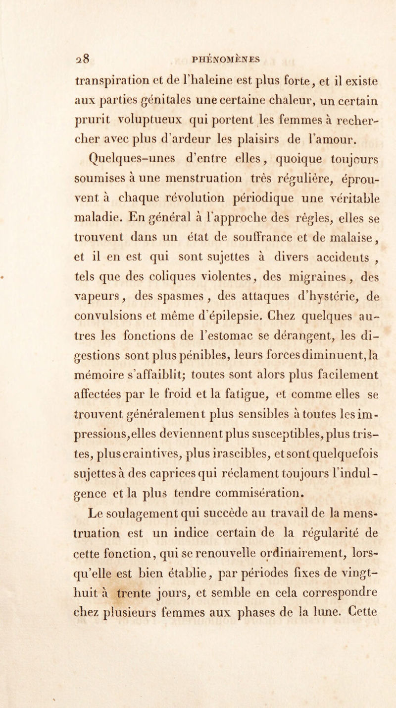 transpiration et de l’haleine est plus forte, et il existe aux parties génitales une certaine chaleur, un certain prurit voluptueux qui portent les femmes à recher- cher avec plus d’ardeur les plaisirs de l’amour. Quelques-unes d’entre elles, quoique toujours soumises à une menstruation très régulière, éprou- vent à chaque révolution périodique une véritable maladie. En général à l’approche des règles, elles se trouvent dans un état de souffrance et de malaise, et il en est qui sont sujettes à divers accideuts , tels que des coliques violentes, des migraines, des vapeurs, des spasmes , des attaques d’hystérie, de convulsions et même d’épilepsie. Chez quelques au- tres les fonctions de l’estomac se dérangent, les di- gestions sont plus pénibles, leurs forces diminuent, la mémoire s'affaiblit; toutes sont alors plus facilement affectées par le froid et la fatigue, et comme elles se trouvent généralement plus sensibles à toutes les im- pressions,elles deviennent plus susceptibles, plus tris- tes, plus craintives, plus irascibles, et sont quelquefois sujettes à des caprices qui réclament toujours l’indul- gence et la plus tendre commisération. Le soulagement qui succède au travail de la mens- truation est un indice certain de la régularité de cette fonction, qui se renouvelle ordinairement, lors- qu’elle est bien établie, par périodes fixes de vingt- huit à trente jours, et semble en cela correspondre chez plusieurs femmes aux phases de la lune. Cette