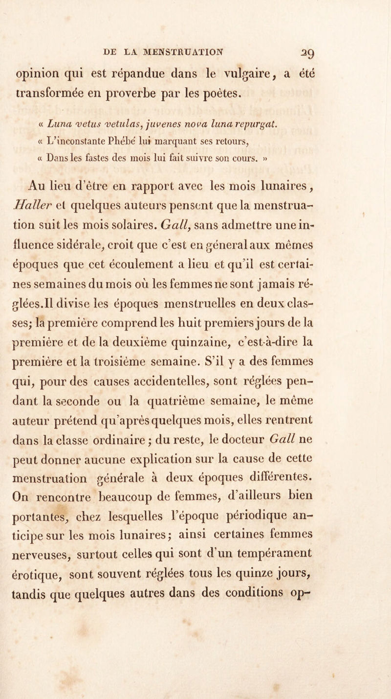 opinion qui est répandue dans le vulgaire, a été transformée en proverbe par les poètes. « Luna vêtus vetulas, juvenes nova luna repurgat. « L’inconstante Phébe lui marquant ses retours, a Dans les fastes des mois lui fait suivre son cours. » Au lieu d’être en rapport avec les mois lunaires, Haller et quelques auteurs pensent que la menstrua- tion suit les mois solaires. Gall, sans admettre une in- fluence sidérale, croit que c’est en général aux mêmes époques que cet écoulement a lieu et qu’il est certai- nes semaines du mois où les femmes ne sont jamais ré- glées.Il divise les époques menstruelles en deux clas- ses; la première comprend les huit premiers jours de la première et de la deuxième quinzaine, c’est-à-dire la première et la troisième semaine. S’il y a des femmes qui, pour des causes accidentelles, sont réglées pen- dant la seconde ou la quatrième semaine, le même auteur prétend qu’après quelques mois, elles rentrent dans la classe ordinaire ; du reste, le docteur Gall ne peut donner aucune explication sur la cause de cette menstruation générale à deux époques différentes. On rencontre beaucoup de femmes, d’ailleurs bien portantes, chez lesquelles l’époque périodique an- ticipe sur les mois lunaires; ainsi certaines femmes nerveuses, surtout celles qui sont d’un tempérament érotique, sont souvent réglées tous les quinze jours, tandis que quelques autres dans des conditions op-