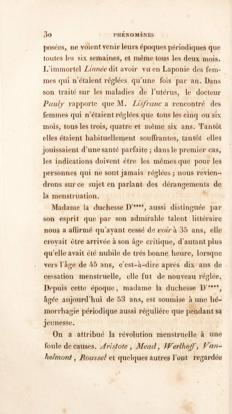 posées, ne voient venir leurs époques périodiques que toutes les six semaines, et meme tous les deux mois. L’immortel Linnèe dit avoir vu en Laponie des fem- mes qui n’étaient réglées qu’une fois par an. Dans son traité sur les maladies de l’utérus, le docteur Paulj rapporte que M. Lisfranc a rencontré des femmes qui n’étaient réglées que tous les cinq ou six mois, tous les trois, quatre et meme six ans. Tantôt elles étaient habituellement souffrantes, tantôt elles jouissaient d’une santé parfaite ; dans le premier cas, les indications doivent être les mêmes que pour les personnes qui ne sont jamais réglées; nous revien- drons sur ce sujet en parlant des dérangements de la menstruation. Madame la duchesse D’****, aussi distinguée par son esprit que par son admirable talent littéraire nous a affirmé qu’ayant cessé de voir à 35 ans, elle croyait être arrivée à son âge critique, d’autant plus qu elle avait été nubile de très bonne heure, lorsque vers l’âge de 45 ans, c’est-à-dire après dix ans de cessation menstruelle, elle fut de nouveau réglée. Depuis cette époque, madame la duchesse D’****, âgée aujourd’hui de 53 ans, est soumise à une hé- morrhagie périodique aussi régulière que pendant sa jeunesse. On a attribué la révolution menstruelle à une foule de causes. Aristote , Mead, Werlhoff, Van- helmont, Roussel et quelques autres Font regardée