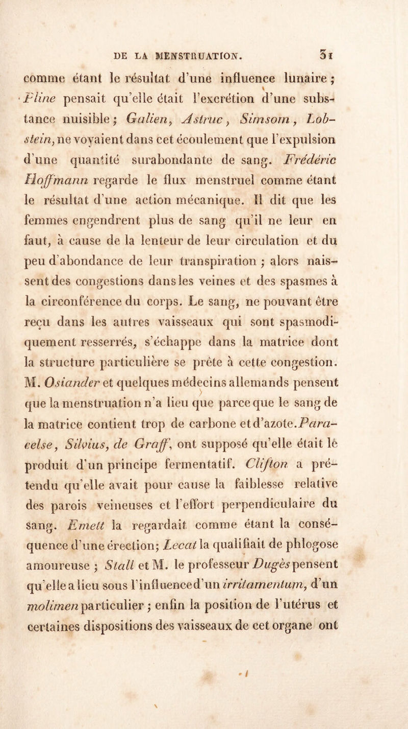 comme étant le résultat d une influence lunaire ; * ■ tline pensait qu’elle était F excrétion d’une subs^ tance nuisible; Galien, Astruc , Sirnsorn , Lob- stein} ne voyaient dans cet écoulement que l’expulsion d’une quantité surabondante de sang. Frédéric Hoffmann regarde le flux menstruel comme étant le résultat d’une action mécanique. Il dit que les femmes engendrent plus de sang qu’il ne leur en faut, à cause de la lenteur de leur circulation et du peu d’abondance de leur transpiration ; alors nais- sent des congestions dans les veines et des spasmes à la circonférence du corps. Le sang, ne pouvant être reçu dans les autres vaisseaux qui sont spasmodi- quement resserrés, s’échappe dans la matrice dont la structure particulière se prête à cette congestion. M. Osiander et quelques médecins allemands pensent que la menstruation n’a lieu que parce que le sang de la matrice contient trop de carbone et d’azote.Para- celse, Silvius, de Graff, ont supposé qu’elle était lè produit d’un principe fermentatif. Clifton a pré- tendu qu’elle avait pour cause la faiblesse relative des parois veineuses et l’effort perpendiculaire du sang. Emett la regardait comme étant la consé- quence d’une érection; Lecat la qualifiait de pblogose amoureuse ; Stali et M. le professeur Dugès pensent qu’elle a lieu sous Finfluenced’un d’un niolimen particulier ; enfin la position de l’utérus et certaines dispositions des vaisseaux de cet organe ont