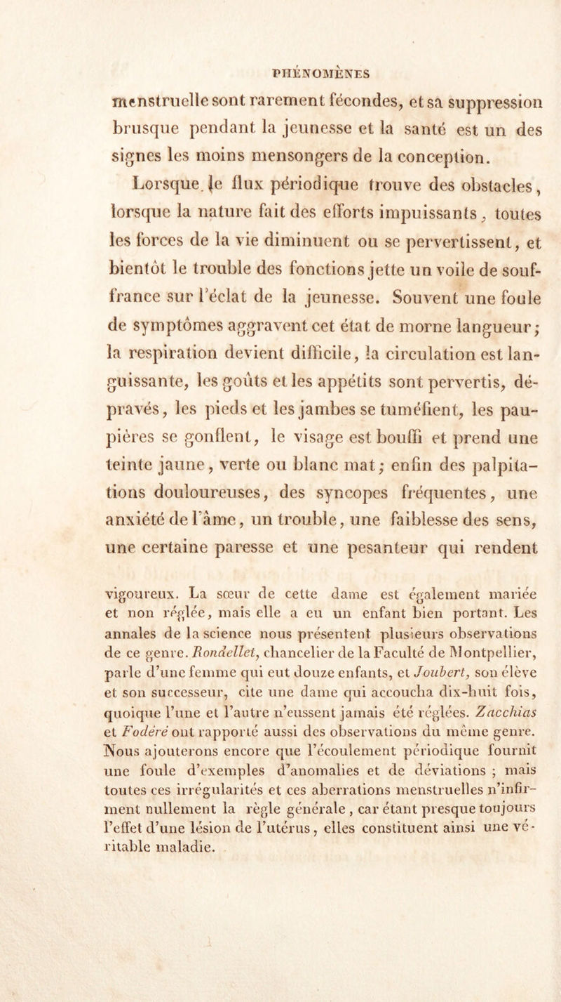 menstruelle sont rarement fécondes, et sa suppression brusque pendant la jeunesse et la santé est un des signes les moins mensongers de la conception. Lorsque. }e flux périodique trouve des obstacles, lorsque la nature fait des efforts impuissants, toutes les forces de la vie diminuent ou se pervertissent, et bientôt le trouble des fonctions jette un voile de souf- france sur 1 éclat de la jeunesse. Souvent une foule de symptômes aggravent cet état de morne langueur; la respiration devient difficile, la circulation est lan- guissante, les goûts et les appétits sont pervertis, dé- pravés, les pieds et les jambes se tuméfient, les pau- pières se gonflent, le visage est bouffi et prend une teinte jaune, verte ou blanc mat; enfin des palpita- tions douloureuses, des syncopes fréquentes, une anxiété de l ame, un trouble, une faiblesse des sens, une certaine paresse et une pesanteur qui rendent vigoureux. La sœur de cette dame est egalement mariée et non réglée, mais elle a eu un enfant bien portant. Les annales de la science nous présentent plusieurs observations de ce genre. Rondcllel, chancelier de la Faculté de Montpellier, parle d’une femme qui eut douze enfants, et Joubert, son élève et son successeur, cite une dame qui accoucha dix-huit fois, quoique l’une et l’autre n’eussent jamais été réglées. Zacchicis et Fodèrè ont rapporté aussi des observations du même genre. Nous ajouterons encore que l’écoulement périodique fournit une foule d’exemples d’anomalies et de déviations ; mais toutes ces irrégularités et ces aberrations menstruelles n’infir- ment nullement la règle générale , car étant presque toujours l’effet d’une lésion de l’utérus, elles constituent ainsi une vé- ritable maladie.