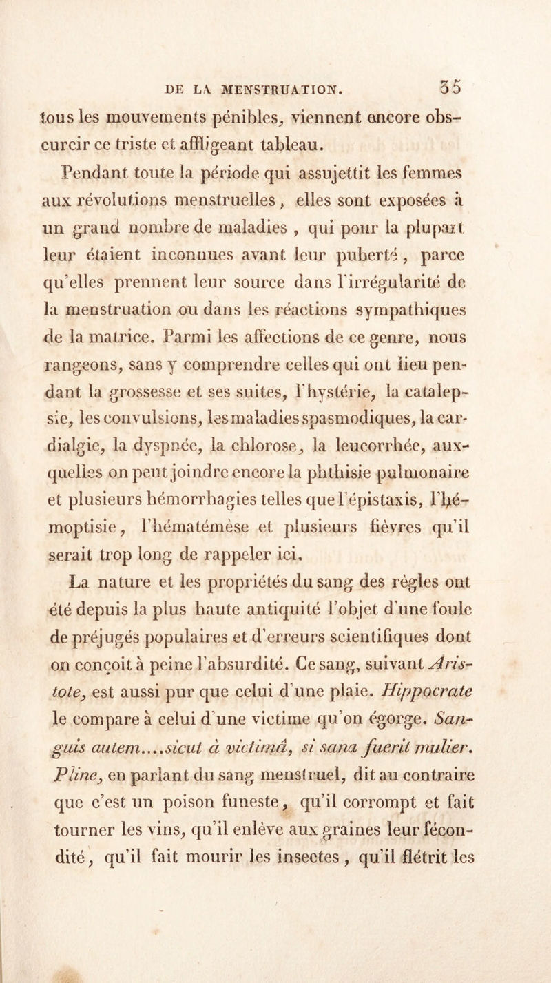 tous les mouvements pénibles, viennent encore obs- curcir ce triste et affligeant tableau. Pendant toute la période qui assujettit les femmes aux révolutions menstruelles , elles sont exposées à un grand nombre de maladies , qui pour la plupart leur étaient inconnues avant leur puberté , parce qu’elles prennent leur source dans l’irrégularité de la menstruation ou dans les réactions sympathiques de la matrice. Parmi les affections de ce genre, nous rangeons, sans y comprendre celles qui ont lieu pen- dant la grossesse et ses suites, l’hystérie, la catalep- sie, les convulsions, les maladies spasmodiques, la car- dialgie, la dyspnée, la chlorose, la leucorrhée, aux- quelles on peut joindre encore la phthisie pulmonaire et plusieurs hémorrhagies telles que l épistaxis, l’l>é- moptisie, l’hématémèse et plusieurs lièvres qu’il serait trop long de rappeler ici, La nature et les propriétés du sang des règles ont été depuis la plus haute antiquité l’objet d'une foule de préjugés populaires et d’erreurs scientifiques dont on conçoit à peine l’absurdité. Ce sang, suivant Aris- tote, est aussi pur que celui d’une plaie. Hippocrate le compare à celui d’une victime qu’on égorge. San- guis autem....sicut à victimâ, si sana fuerit millier. Pline, en parlant du sang menstruel, dit au contraire que c’est un poison funeste, qu’il corrompt et fait tourner les vins, qu’il enlève aux graines leur fécon- dité, qu’il fait mourir les insectes , qu’il flétrit les