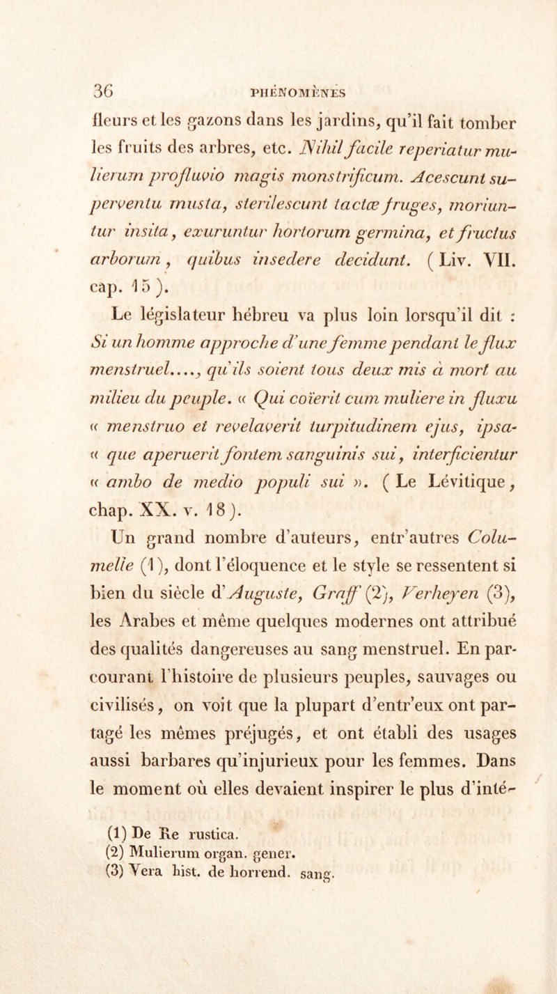 fleurs et les gazons clans les jardins, qu’il fait tomber les fruits des arbres, etc. Nihil facile reperiatur mu- lierum profluvio ma gis nions trificum. Acescunt su- perventu mus ta, sierilescunt iactæ fruges, moriun- tur insita., exuruntur liortorum germina, et fructus arborum, quibus inseclere decidunt. ( Liv. VIL cap. 1 5 ). Le législateur hébreu va plus loin lorsqu'il dit : Si un homme approche d'unefemme pendant le flux menstruel,..., qu ils soient tous deux mis à mort au milieu du peuple. « Qui coïerit cum muliere in fluxu « menstruo et revelaverit turpitudinem ejus, ipsci- « que aperuerit fontem s an gui ni s sui, interficientur « arnbo de medio populi sui ». (Le Lévitique, chap. XX. v. 18). Un prand nombre d’auteurs, entr autres Cola- nielle (1 ), dont l’éloquence et le style se ressentent si bien du siècle d’Auguste, Grajf (2), Verheyen (3), les Arabes et même quelques modernes ont attribué des qualités dangereuses au sang menstruel. En par- courant l’histoire de plusieurs peuples, sauvages ou civilisés, on voit que la plupart d’entr’eux ont par- tagé les mêmes préjugés, et ont établi des usages aussi barbares qu’injurieux pour les femmes. Dans le moment où elles devaient inspirer le plus d’inté- (1) De Ile rustica. (2) Mulierum organ. gener. (3) Yera liist. de horrend. sang.