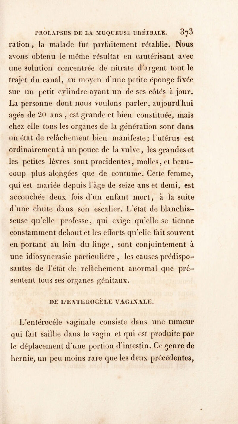 ration, la malade fut parfaitement rétablie. Nous avons obtenu le même résultat en cautérisant avec une solution concentrée de nitrate d’argent tout le trajet du canal, au moyen d une petite éponge fixée sur un petit cylindre ayant un de ses côtés à jour. La personne dont nous voulons parler, aujourdhui âgée de 20 ans , est grande et bien constituée, mais chez elle tous les organes de la génération sont dans un état de relâchement bien manifeste; l utérus est ordinairement à un pouce de la vulve, les grandes et les petites lèvres sont procidentes, molles, et beau- coup plus alongées que de coutume. Cette femme, qui est mariée depuis l âge de seize ans et demi, est accouchée deux fois d’un enfant mort, â la suite d’une chute dans son escalier. L’état de blanchis- seuse qu’elle professe, qui exige qu’elle se tienne constamment debout et les efforts qu’elle fait souvent en portant au loin du linge, sont conjointement à une idiosyncrasie particulière , les causes prédispo- santes de l’état de relâchement anormal que pré- sentent tous ses organes génitaux. O O DE L’ENTEHOCÈLE VAGINALE. L’entérocèle vaginale consiste dans une tumeur qui fait saillie dans le vagin et qui est produite par le déplacement d’une portion d’intestin. Ce genre de hernie, un peu moins rare que les deux précédentes,
