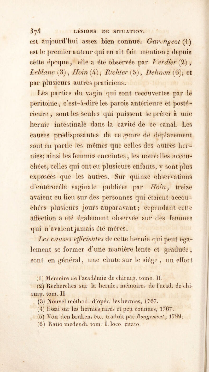 est aujourd’hui assez bien connue. Gnrcngeot (1) est le premier auteur qui en ait fait mention ; depuis cette époque, elle a été observée par Verdier (2) , Leblanc (3), Iloin^4), Richler (5), Dehaen (6), et par plusieurs autres praticiens. Les parties du vagin qui sont recouvertes par le péritoine, c’est-à-dire les parois antérieure et posté- rieure , sont les seules qui puissent se prêter à une hernie intestinale dans la cavité de ce canal. Les causes prédisposantes de ce genre de déplacement sont en partie les mêmes que celles des autres her- nies; ainsi les femmes enceintes, les nouvelles accou- chées, celles qui ont eu plusieurs enfants, y sont plus exposées que les autres. Sur quinze observations d’entérocèle vaginale publiées par Ho in, treize avaient eu lieu sur des personnes qui étaient accou- chées plusieurs jours auparavant ; cependant cette affection a été également observée sur des femmes qui n’avaient jamais été mères. Les causes efficientes de cette hernie qui peut éga- lement se former d’une manière lente et graduée, sont en général, une chute sur le siège , un effort (1) Mémoire de Facadémie de chirurg. tome. IL (2) Recherches sur la hernie, mémoires de Facad. de chi- rurg. tom. IL (3) Nouvel méthod. cFopér. les hernies, 1/ 67. (4) Essai sur les hernies rares et peu connues, 1767. (5) Yon denbrüken, etc. traduit par Rougemont, 1799.