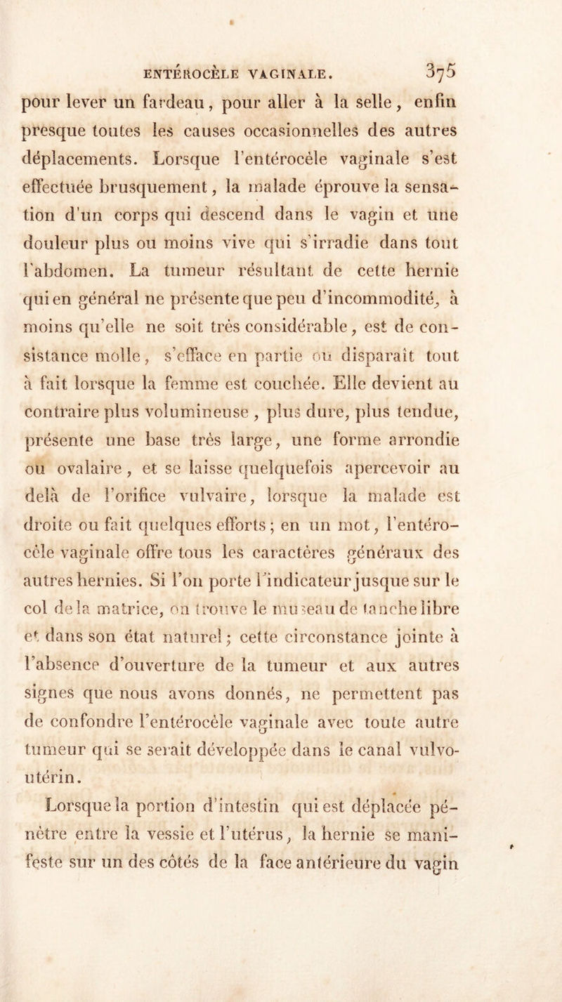 pour lever un fardeau, pour aller à la selle, enfin presque toutes les causes occasionnelles des autres déplacements. Lorsque l’entérocèle vaginale s’est effectuée brusquement, la malade éprouve la sensa- tion d’un corps qui descend dans le vagin et une douleur plus ou moins vive qui s’irradie dans tout l'abdomen, La tumeur résultant de cette hernie qui en général ne présente que peu d’incommodité, à moins qu elle ne soit très considérable, est de con- sistance molle, s’efface en partie ou disparaît tout à fait lorsque la femme est couchée. Elle devient au contraire plus volumineuse , plus dure, plus tendue, présente une base très large, une forme arrondie ou ovalaire, et se laisse quelquefois apercevoir au delà de l’orifice vulvaire, lorsque la malade est droite ou fait quelques efforts ; en un mot, l’entéro- cèle vaginale offre tous les caractères généraux des o o autres hernies. Si l’on porte l’indicateur jusque sur le col delà matrice, on trouve le mu mande tanche libre et dans son état naturel ; cette circonstance jointe à l’absence d’ouverture de la tumeur et aux autres signes que nous avons donnés, 11e permettent pas de confondre l’entérocèle vaginale avec toute autre tumeur qui se serait développée dans le canal vulvo- utérin. « Lorsque la portion d’intestin qui est déplacée pé- nètre entre la vessie et l’utérus, la hernie se mani- feste sur un des côtés de la face antérieure du vagin