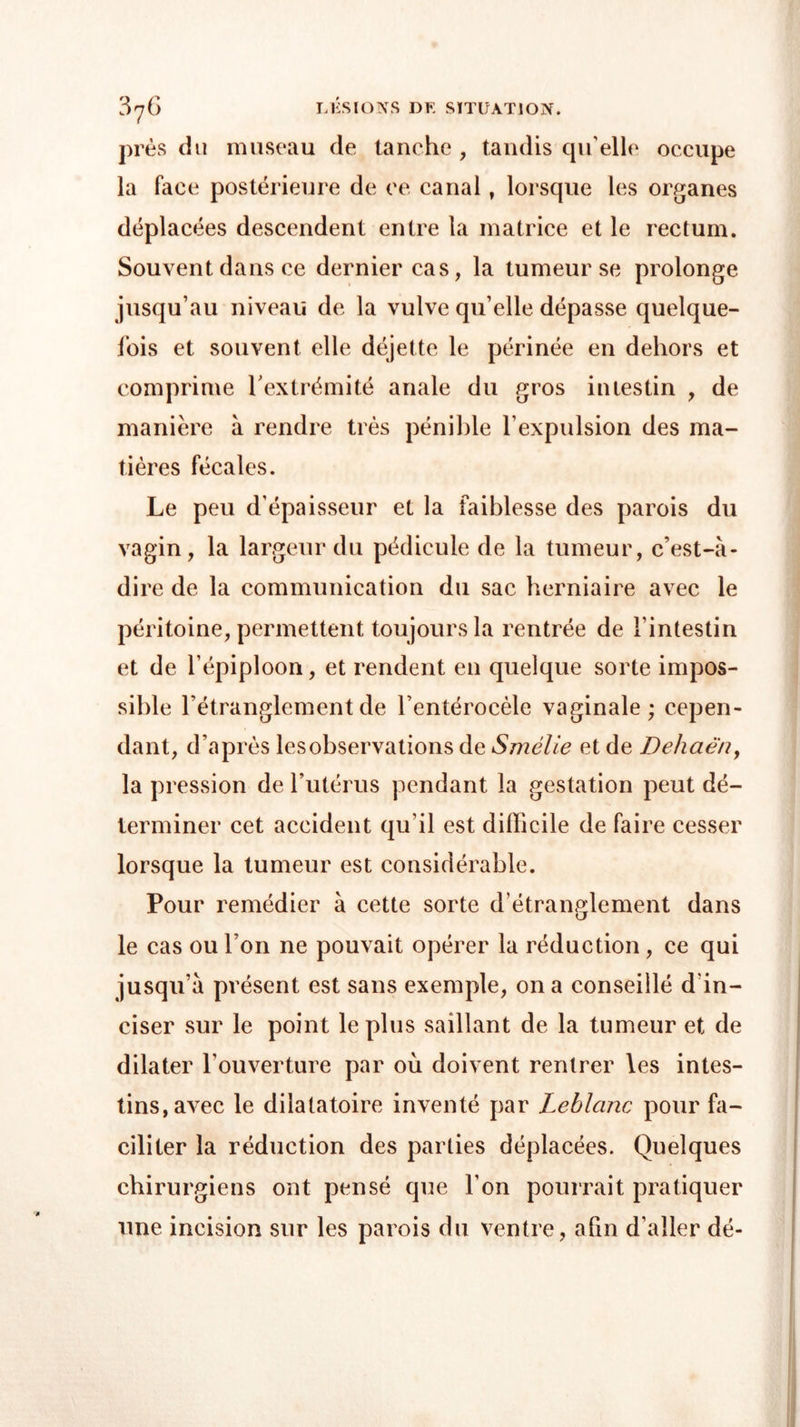près du museau de tanche , tandis qu elle occupe la face postérieure de ce canal, lorsque les organes déplacées descendent entre la matrice et le rectum. Souvent dans ce dernier cas, la tumeur se prolonge jusqu’au niveau de la vulve qu’elle dépasse quelque- fois et souvent elle déjette le périnée en dehors et comprime l’extrémité anale du gros intestin , de manière à rendre très pénible l’expulsion des ma- tières fécales. Le peu d’épaisseur et la faiblesse des parois du vagin, la largeur du pédicule de la tumeur, c’est-à- dire de la communication du sac herniaire avec le péritoine, permettent toujours la rentrée de l’intestin et de l’épiploon, et rendent en quelque sorte impos- sible l’étranglement de l’entérocèle vaginale; cepen- dant, d’après lcsobservations de Smélie et de Dehaên, la pression de l’utérus pendant la gestation peut dé- terminer cet accident qu’il est difficile de faire cesser lorsque la tumeur est considérable. Pour remédier à cette sorte d’étranglement dans le cas ou l’on ne pouvait opérer la réduction , ce qui jusqu’à présent est sans exemple, on a conseillé d’in- ciser sur le point le plus saillant de la tumeur et de dilater l’ouverture par où doivent rentrer les intes- tins, avec le dilatatoire inventé par Leblanc pour fa- ciliter la réduction des parties déplacées. Quelques chirurgiens ont pensé que l’on pourrait pratiquer une incision sur les parois du ventre, afin d’aller dé-