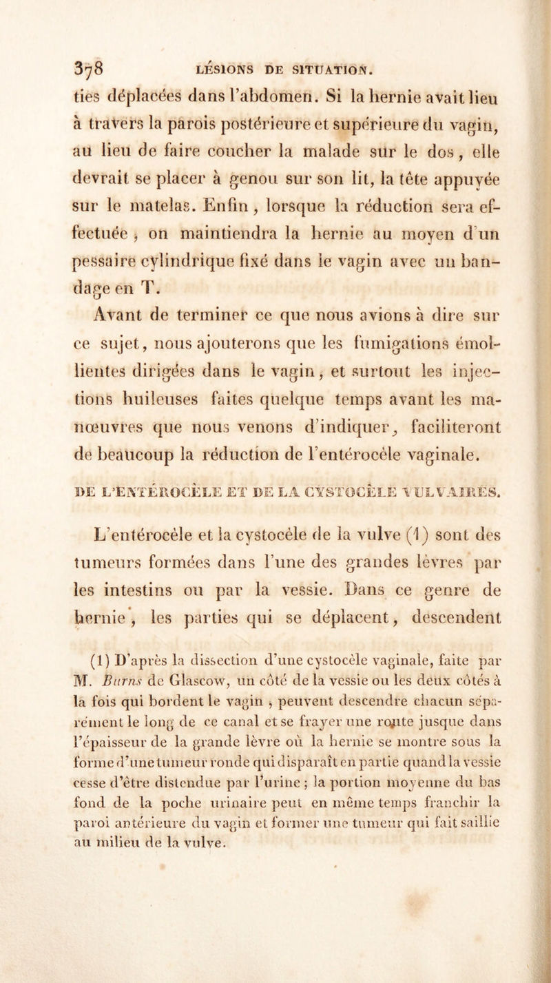 ties déplacées dans l’abdomen. Si la hernie avait lieu à travers la parois postérieure et supérieure du vagin, au lieu de faire coucher la malade sur le dos, elle devrait se placer à genou sur son lit, la tête appuyée sur le matelas. Enfin , lorsque la réduction sera ef- fectuée ■) on maintiendra la hernie au moyen d un pessaire cylindrique fixé dans le vagin avec un ban- dage en T. Avant de terminer ce que nous avions à dire sur ce sujet, nous ajouterons que les fumigations émol- lientes dirigées dans le vagin, et surtout les injec- tions huileuses faites quelque temps avant les ma- nœuvres que nous venons d’indiquer^ faciliteront de beaucoup la réduction de rentérocèle vaginale. DE L’EKTEROCELE ET DE LA CYSTOCELE VULVAIRES. L’entérocèle et la cystocèle de la vulve (1) sont des tumeurs formées dans l’une des grandes lèvres par les intestins ou par la vessie. Dans ce genre de hernie , les parties qui se déplacent, descendent (1) D’après la dissection d’une cystocèle vaginale, faite par M. Burns de Glascow, un coté de la vessie ou les deux cotés à la fois qui bordent le vagin , peuvent descendre chacun sépa- rément le long de ce canal et se frayer une rqjite jusque dans l’épaisseur de la grande lèvre où la hernie se montre sous la forme d’une tumeur ronde qui disparaît en partie quand la vessie cesse d’être distendue par l’urine ; la portion moyenne du bas fond de la poche urinaire peut en même temps franchir la paroi antérieure du vagin et former une tumeur qui fait saillie au milieu de la vulve.