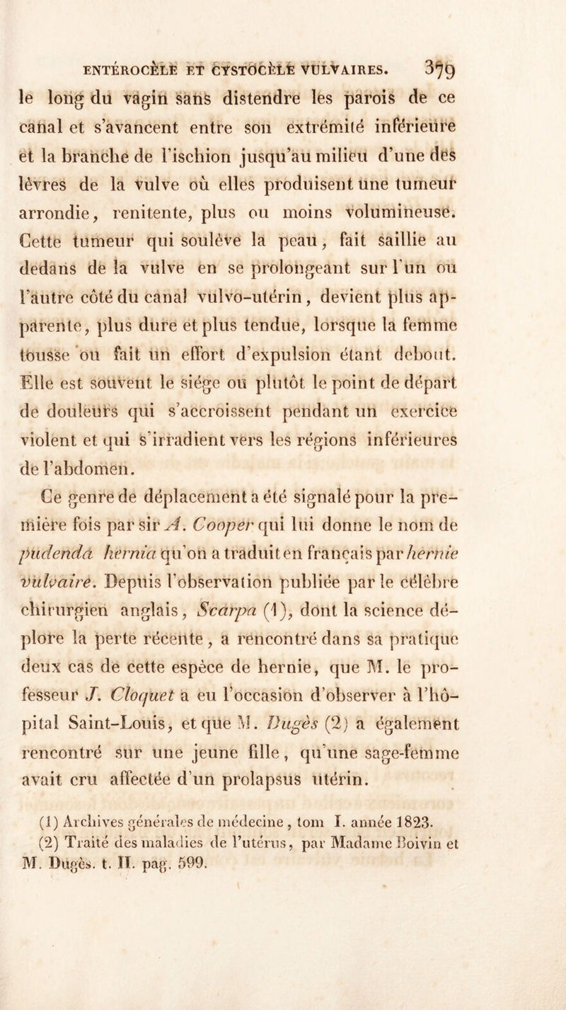 ENTÉROCÈLE ET CYSTOClîLÈ VULVAIRES. 3^9 le long du vagin sans distendre lès parois de ce canal et s’avancent entre son extrémité inférieure et la branche de l’ischion jusqu’au milieu d’une des lèvres de la Vulve où elles produisent une tumeur arrondie, renitente, plus ou moins volumineuse. Cette tumeur qui soulève la peau, fait saillie au dedans de la vulve en se prolongeant sur l’un ou l’autre côté du canal vulvo-utérin, devient plus ap- parente, plus dure et plus tendue, lorsque la femme tousse ou fait un effort d’expulsion étant debout. Elle est souvent le siège ou plutôt le point de départ de douleurs qui s’accroissent pendant un exercice violent et qui s irradient vers les régions inférieures de l’abdomen. Ce genre de déplacement a été signalé pour la pre- mière fois par sir A. Cooper qui lui donne le nom de pudendà hv.rnia qu’on a traduit en français par hernie vulvaire. Depuis l’observation publiée parle célèbre chirurgien anglais, Scarpa (1), dont la science dé- plore la perte récente , a rencontré dans sa pratique deux cas de cette espèce de hernie, que M. le pro- fesseur J. Clocfuet a eu l’occasion d’observer à l’hô- pital Saint-Louis, et que M. Dugès (2) a également rencontré sur une jeune fille, qu’une sage-femme avait cru affectée d’un prolapsus utérin. (1) Archives générales de médecine , tom I. année 1823. (2) Traité des maladies de l’utérus, par Madame Boivin et